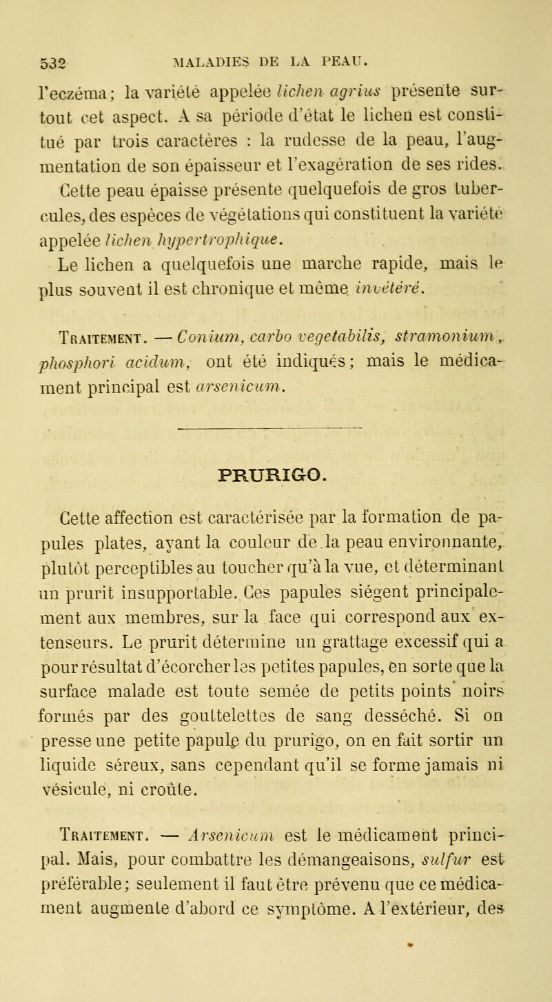 l'eczéma; la variété a^^elée lichen agrius présente sur-^ tout cet aspect. A sa période d'état le lichea est consti- tué par trois caractères : la rudesse de la peau, l'aug- mentation de son épaisseur et l'exagération de ses rides- Cette peau épaisse présente quelquefois de gros tuber- cules, des espèces de végétations qui constituent la variété ai^T^eléeUchen hi/pertrophique. Le lichen a quelquefois une marche rapide, mais le plus souvent il est chronique et môme invétéré. Traitement. —Coniion, carho vegetahilis, stramonium,. phosphori acidum, ont été indiqués; mais le médica- ment principal est arsenicum. PRURIGO. Cette affection est caractérisée par la formation de pa- pules plates, ayant la couleur de la peau environnante, plutôt perceptibles au toucher qu'à la vue, et déterminant un prurit insupportable. Ces papules siègent principale- ment aux membres, sur la face qui correspond aux ex- tenseurs. Le prurit détermine un grattage excessif qui a pour résultat d'écorcher les petites papules, en sorte que la surface malade est toute semée de petits points noirs formés par des gouttelettes de sang desséché. Si on presse une petite papule du prurigo, on en fait sortir un liquide séreux, sans cependant qu'il se forme jamais ni vésicule, ni croûte. Traitement. — Arsenic uni est le médicament princi- pal. Mais, pour combattre les démangeaisons, sulfur est préférable; seulement il faut être prévenu que ce médica- ment augmente d'abord ce symplôme. A l'extérieur, des