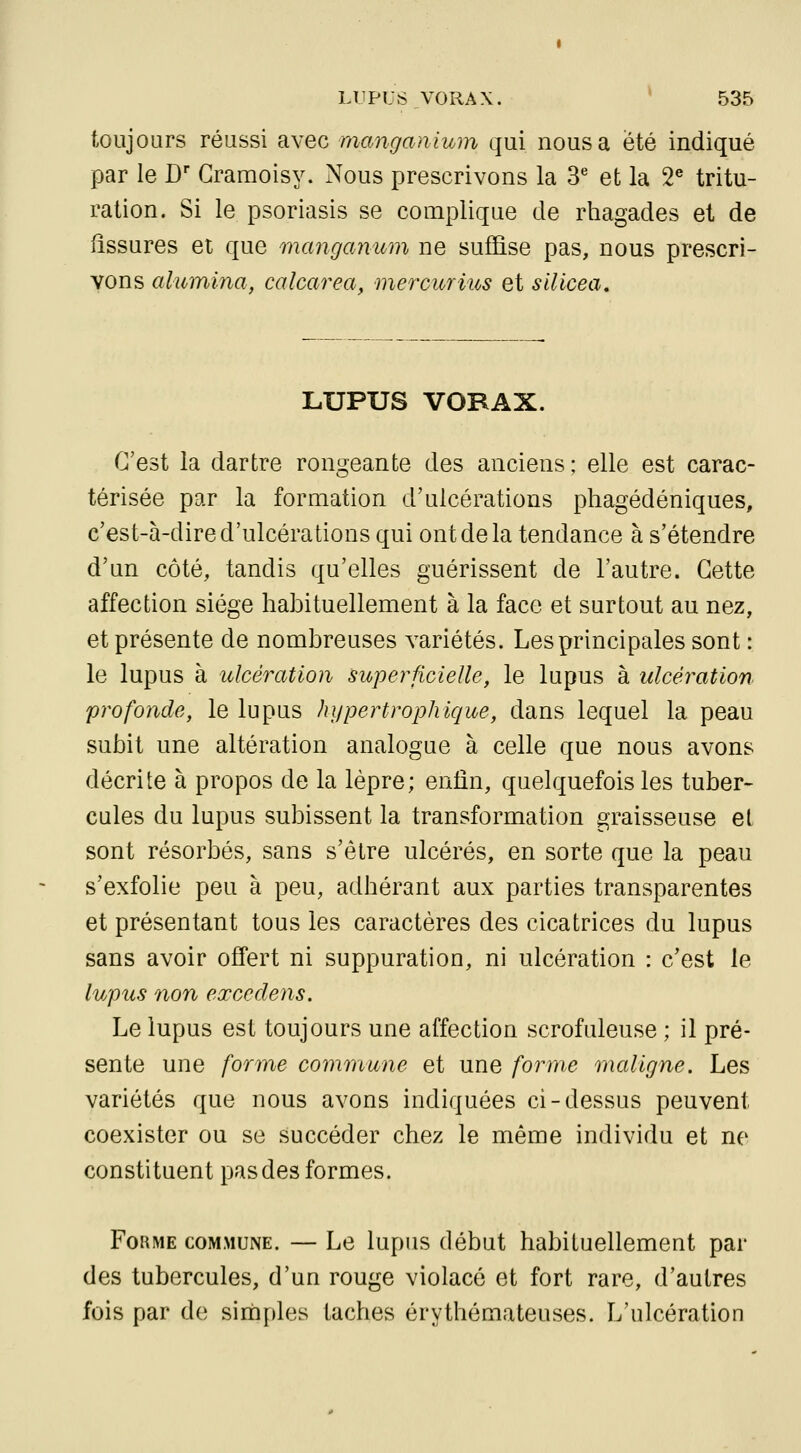 toujours réussi avec manganium qui nous a été indiqué par le D Gramoisy. Nous prescrivons la 3^ et la 2® tritu- ration. Si le psoriasis se complique de rhagades et de fissures et que manganum ne suffise pas, nous prescri- vons alumina, calcarea, mercurius et silicea. LUPUS VORAX. C'est la dartre rongeante des anciens ; elle est carac- térisée par la formation d'ulcérations phagédéniques, c'est-à-dire d'ulcérations qui ont de la tendance à s'étendre d'un côté, tandis qu'elles guérissent de l'autre. Cette affection siège habituellement à la face et surtout au nez, et présente de nombreuses variétés. Les principales sont : le lupus à ulcération superficielle, le lupus à ulcération profonde, le lupus hypertrophique, dans lequel la peau subit une altération analogue à celle que nous avons décrite à propos de la lèpre; enfin, quelquefois les tuber- cules du lupus subissent la transformation graisseuse et sont résorbés, sans s'être ulcérés, en sorte que la peau s'exfolie peu à peu, adhérant aux parties transparentes et présentant tous les caractères des cicatrices du lupus sans avoir offert ni suppuration, ni ulcération : c'est le lupus non exccdens. Le lupus est toujours une affection scrofuleuse ; il pré- sente une forme commune et une forme maligne. Les variétés que nous avons indiquées ci-dessus peuvent coexister ou se succéder chez le même individu et ne constituent pas des formes. Forme commune. — Le lupus début habituellement par des tubercules, d'un rouge violacé et fort rare, d'autres fois par de simples taches érythémateuses. L'ulcération