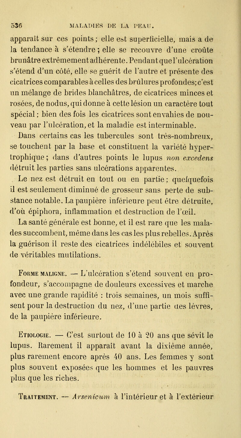 apparaît sur ces points ; elle est superlicielle, mais a de la tendance à s'étendre ; elle se recouvre d'une croûte brunâtre extrêmement adhérente. Pendant que l'ulcération s'étend d'un côté, elle se guérit de l'autre et présente des cicatrices comparables à celles des brûlures profondes; c'est un mélange de brides blanchâtres, de cicatrices minces et rosées, de nodus, qui donne à cette lésion un caractère tout spécial ; bien des fois les cicatrices sont envahies de nou- veau par l'ulcération, et la maladie est interminable. Dans certains cas les tubercules sont très-nombreux, se touchent par la base et constituent la variété hyper- trophique ; dans d'autres points le lupus non eœcedens détruit les parties sans ulcérations apparentes. , Le nez est détruit en tout ou en partie; quelquefois il est seulement diminué de grosseur sans perte de sub- stance notable. La paupière inférieure peut être détruite, d'où épiphora, inflammation et destruction de l'œil. La santé générale est bonne, et il est rare que les mala- des succombent, même dans les cas les plus rebelles. Après la guérison il reste des cicatrices indélébiles et souvent de véritables mutilations. Forme maligne. — L'ulcération s'étend souvent en pro- fondeur, s'accompagne de douleurs excessives et marche avec une grande rapidité : trois semaines, un mois suffi- sent pour la destruction du nez, d'une partie aes lèvres, de la paupière inférieure. Etiologie. — C'est surtout de 10 à 20 ans que sévit le lupus. Rarement il apparaît avant la dixième année, plus rarement encore après 40 ans. Les femmes y sont plus souvent exposées que les hommes et les pauvres plus que les riches. Traitement. — Arsenicum à l'intérieur et à l'extérieur