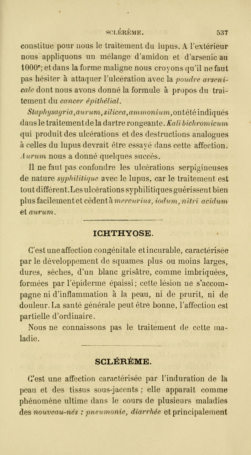 constitue pour nous le traitement du lupus. A l'extérieur nous appliquons un mélange d'amidon et d'arsenic au 1000''; et dans la forme maligne nous croyons qu'il ne faut pas hésiter à attaquer l'ulcération avec la poudre arseni- cale dont nous avons donné la formule à propos du trai- tement du cancer épithéllal. Staphysagria,aîirum,silicea,ammonium,ontéiémdiq\iés dans le traitement de la dartre rongeante. A^a// hichromicum qui produit des ulcérations et des destructions analogues à celles du lupus devrait être essayé dans cette affection. Âuricm nous a donné quelques succès. Il ne faut pas confondre les ulcérations serpigineuses de nature syphilitique avec le lupus, car le traitement est tout différent.Les ulcérations syphilitiques guérissent bien plus facilement et cèdent à mercurius, iodum, nitri acidum et auruni. ICHTHYOSE. C'est une affection congénitale et incurable, caractérisée par le développement de squames plus ou moins larges, dures, sèches, d'un blanc grisâtre, comme imbriquées, formées par l'épiderme épaissi; cette lésion ne s'accom- pagne ni d'inflammation à la peau, ni de prurit, ni de douleur. La santé générale peut être bonne, l'affection est partielle d'ordinaire. Nous ne connaissons pas le traitement de cette ma- ladie. SCLÉRÊME. C'est une affection caractérisée par l'induration de la peau et des tissus sous-jacents ; elle apparaît comme phénomène ultime dans le cours de plusieurs maladies àQS nouveau-nés : pneumonie, diarrhée et principalement