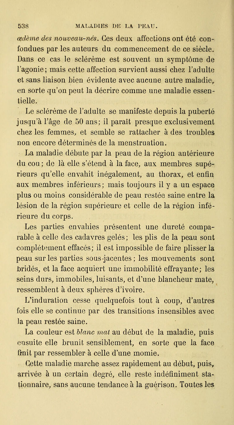 œdème des nouveau-nés. Ces deux affections ont été con- fondues par les auteurs du commencement de ce siècle. Dans ce cas le sclérème est souvent un symptôme de l'agonie; mais cette affection survient aussi chez l'adulte et sans liaison bien évidente avec aucune autre maladie, en sorte qu'on peut la décrire comme une maladie essen- tielle. Le sclérème de l'adulte se manifeste depuis la puberté jusqu'à rage de 50 ans; il parait presque exclusivement chez les femmes, et semble se rattacher à des troubles non encore déterminés de la menstruation. La maladie débute par la peau de la région antérieure du cou ; de là elle s'étend à la face, aux membres supé- rieurs qu'elle envahit inégalement, au thorax, et enfin aux membres inférieurs; mais toujours il y a un espace plus ou moins considérable de peau restée saine entre la lésion de la région supérieure et celle de la région infé- rieure du corps. Les parties envahies présentent une dureté compa- rable à celle des cadavres gelés ; les plis de la peau sont complètement effacés; il est impossible de faire plisser la peau sur les parties sous-jacentes; les mouvements sont bridés, et la face acquiert une immobilité effrayante; les seins durs, immobiles, luisants, et d'une blancheur mate, ressemblent à deux sphères d'ivoire. L'induration cesse quelquefois tout à coup, d'autres fois elle se continue par des transitions insensibles avec la peau restée saine. La couleur est hlanc mat au début de la maladie, puis ensuite elle brunit sensiblement, en sorte que la face ônit par ressembler à celle d'une momie. Cette maladie marche assez rapidement au début, puis, arrivée à un certain degré, elle reste indéfiniment sta- tionnaire, sans aucune tendance à la guérison. Toutes les