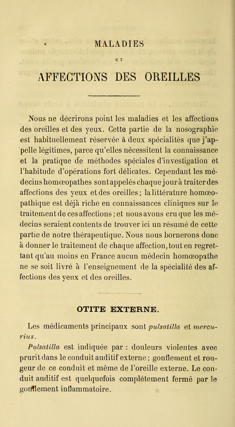 K T AFFECTIONS DES OREILLES Nous ne décrirons point les maladies et les affections des oreilles et des yeux. Cette partie de la nosographie est habituellement réservée à deux spécialités que j'ap- pelle légitimes, parce qu'elles nécessitent la connaissance et la pratique de méthodes spéciales d'investigation et l'habitude d'opérations fort délicates. Cependant les mé- decins homœopathes sont appelés chaque jour à traiter des affections des yeux et des oreilles ; la littérature homœo- pathique est déjà riche en connaissances cliniques sur le traitement de ces affections ; et nous avons cru que les mé- decins seraient contents de trouver ici un résumé de cette partie de notre thérapeutique. Nous nous bornerons donc à donner le traitement de chaque affection, tout en regret- tant qu'au moins en France aucun médecin homœopathe ne se soit livré à l'enseignement de la spécialité des af- fections des yeux et des oreilles. OTITE EXTERNE. Les médicaments principaux sont pulsatilla et mercu- rius. Pulsatilla est indiquée par : douleurs violentes avec prurit dans le conduit auditif externe ; gonflement et rou- geur de ce conduit et même de l'oreille externe. Le con- duit auditif est quelquefois complètement fermé par le gorfflement inflammatoire.