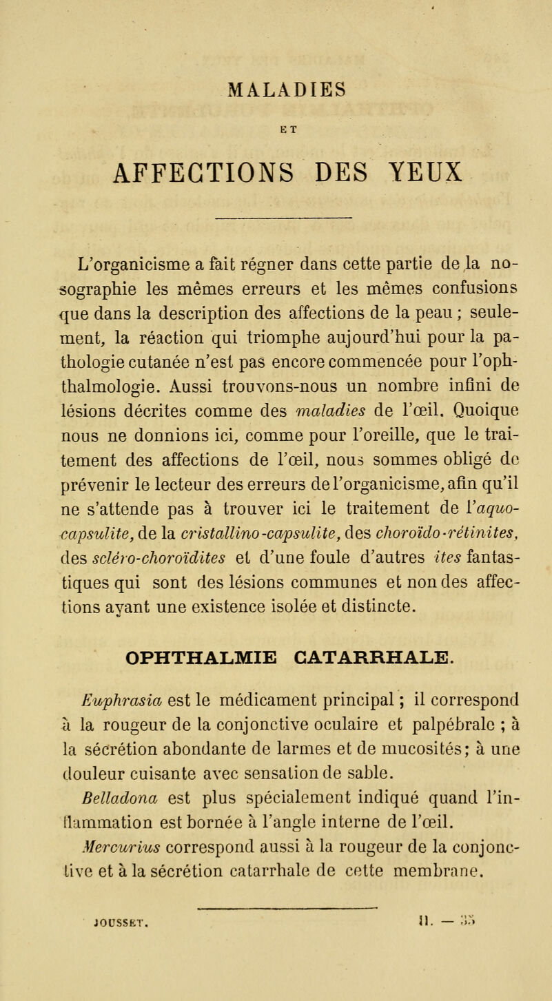 ET AFFECTIONS DES YEUX L'organicisme a fait régner dans cette partie de la no- sographie les mêmes erreurs et les mêmes confusions que dans la description des affections de la peau ; seule- ment, la réaction qui triomphe aujourd'hui pour la pa- thologie cutanée n'est pas encore commencée pour l'oph- thalmologie. Aussi trouvons-nous un nombre infini de lésions décrites comme des maladies de l'œil. Quoique nous ne donnions ici, comme pour l'oreille, que le trai- tement des affections de l'œil, nous sommes obligé de prévenir le lecteur des erreurs derorganicisme,aôn qu'il ne s'attende pas à trouver ici le traitement de ïaquo- <:apsuïite, de la cristallino-capsulite, des choroïdo-rétinites, des scléro-choroïdites et d'une foule d'autres ites fantas- tiques qui sont des lésions communes et non des affec- tions ayant une existence isolée et distincte. OPHTHALMIE CATARRHALE. Euphrasia est le médicament principal ; il correspond à la rougeur de la conjonctive oculaire et palpébrale ; à la sécrétion abondante de larmes et de mucosités; à une douleur cuisante avec sensation de sable. Belladona est plus spécialement indiqué quand l'in- flammation est bornée à l'angle interne de l'œil. Mercurius correspond aussi à la rougeur de la conjonc- tive et à la sécrétion catarrhale de cette membrane. joussET. 31. — ;i.»