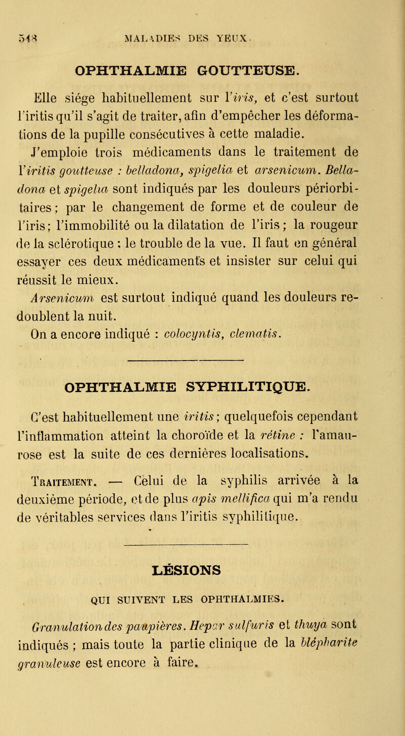 OPHTHALMIE GOUTTEUSE. Elle siège habituellement sur Yiris, et c'est surtout l'iritis qu'il s'agit de traiter, afin d'empêcher les déforma- tions de la pupille consécutives à cette maladie. J'emploie trois médicaments dans le traitement de Viritis goutteuse : belladona, sjngelia et arsenicum. Bella- dona et spigelia sont indiqués par les douleurs périorbi- taires; par le changement de forme et de couleur de l'iris; l'immobilité ou la dilatation de l'iris; la rougeur de la sclérotique ; le trouble de la vue. Il faut en général essayer ces deux médicaments et insister sur celui qui réussit le mieux. Arsenicum est surtout indiqué quand les douleurs re- doublent la nuit. On a encore indiqué : colocyntis, clematis. OPHTHALMIE SYPHILITIQUE. C'est habituellement une iritis\ quelquefois cependant rinflammation atteint la choroïde et la rétine : Tamau- rose est la suite de ces dernières localisations. Traitement. — Celui de la syphilis arrivée à la deuxième période, et de plus apis mellifica qui m'a rendu de véritables services dans Tiritis syphilitique. LESIONS QUI SUIVENT LES OPHTHALMIES. Granulation des paupières. Hepar sulfuris et thuya sont indiqués ; mais toute la partie clinique de la hlépharite granuleuse est encore à faire.