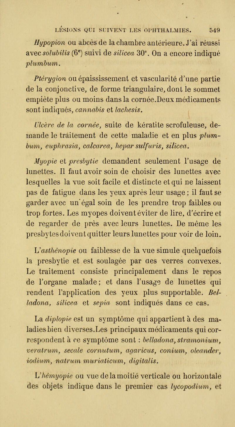 Hypopion ou abcès de la diambre antérieure. J'ai réussi âyecsoîubilis (6^) suivi de sillcea 30\ On a encore indiqué 'plumhum. Pt&rygion ou épaississement et vascularité d'une partie de la conjonctive, de forme triangulaire, dont le sommet empiète plus ou moins dans la cornée.Deux médicaments sont indiqués, cannabis et lachesis. Ulcère de la cornée, suite de kératite scrofuleuse, de- mande le traitement de cette maladie et en plus plum- hum, euphrasia, calcarea, hepar sulfuris, silicea. Myopie et presbytie demandent seulement l'usage de lunettes. Il faut avoir soin de choisir des lunettes avec lesquelles la vue soit facile et distincte et qui ne laissent pas de fatigue dans les yeux après leur usage ; il faut se garder avec un* égal soin de les prendre trop faibles ou trop fortes. Les myopes doivent éviter de lire, d'écrire et de regarder de près avec leurs lunettes. De même les presbytes doivent quitter leurs lunettes pour voir de loin. Uasthénopie ou faiblesse de la vue simule quelquefois la presbytie et est soulagée par aes verres convexes. Le traitement consiste principalement dans le repos de l'organe malade ; et dans l'usage de lunettes qui rendent l'application des yeux plus supportable. Bel- ladona, silicea et sepia sont indiqués dans ce cas. La diplopie est un symptôme qui appartient à des ma- ladies bien diverses.Les principaux médicaments qui cor- respondent à ce symptôme sont : belladona, stramonium, veratrum, secale cornutum, ar/aricus, conium^, oleander, iodiu/m, natrum muriaticum, digitalis. L'Jiémyopie ou vue de la moitié verticale ou horizontale des objets indique dans le premier cas lycopodiicm., et