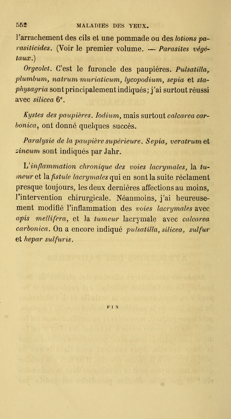 rarrachement des cils et une pommade ou des lotions pa-- rasiticides. (Voir le premier volume. — Parasites végé- taux.) Orgeolet. C'est le furoncle des paupières. Pulsatilla^ plumbum, natriim muriaticum, lycopodium, sepia et sta-- physagria sont principalement indiqués; j'ai surtout réussi avec silicea 6®. Kystes des paupières. lodium, mais surtout calcarea car- honica^ ont donné quelques succès. Paralysie de la paupière supérieure. Sepia, veratrum et zincum> sont indiqués par Jahr. L'inflammation chronique des voies lacrymales, la tu- meur et la fistule lacrymales qui en sont la suite réclament presque toujours, les deux dernières affections au moins, l'intervention chirurgicale. Néanmoins, j'ai heureuse- ment modifié l'inflammation des voies lacrymales avec apis mellifera, et Ja tumeur lacrymale avec calcarea carhonica. On a encore indiqué pulsatilla, silicea, sulfur et hepar sulfuris. V I N