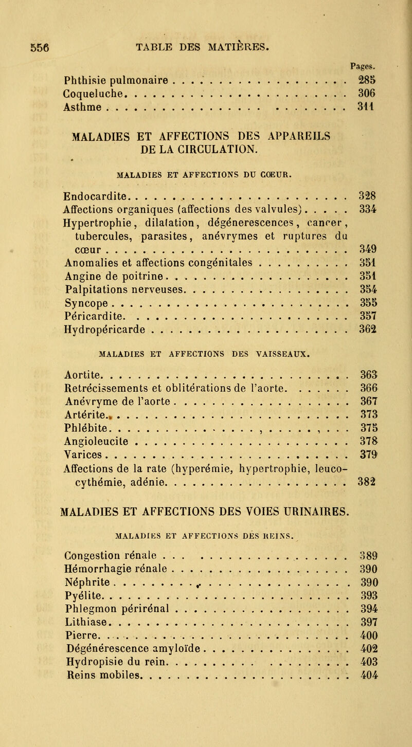 Phthisie pulmonaire 285 Coqueluche 306 Asthme 311 MALADIES ET AFFECTIONS DES APPAREILS DE LA CIRCULATION. MALADIES ET AFFECTIONS DU CŒUR. Endocardite 328 Affections organiques (affections des valvules) 334 Hypertrophie, dilalation, dégénérescences, canrer, tubercules, parasites, anévrymes et ruptures du cœur 349 Anomalies et affections congénitales 351 Angine de poitrine 351 Palpitations nerveuses 354 Syncope 355 Péricardite 357 Hydropéricarde 362 MALADIES ET AFFECTIONS DES VAISSEAUX. Aortite 363 Rétrécissements et oblitérations de l'aorte 366 Anévryme de l'aorte 367 Artérite.» 373 Phlébite , , . . . 375 Angioleucite 378 Varices 379 Affections de la rate (hyperémie, hypertrophie, leuco- cythémie, adénie 382 MALADIES ET AFFECTIONS DES VOIES URINAIRES. MALADIES ET AFFECTIONS DES REINS. Congestion rénale 389 Hémorrhagie rénale 390 Néphrite ,. 390 Pyélite 393 Phlegmon périrénal 394 Lithiase 397 Pierre. . 400 Dégénérescence amyloïde 402 Hydropisie du rein 403 Reins mobiles. . 404