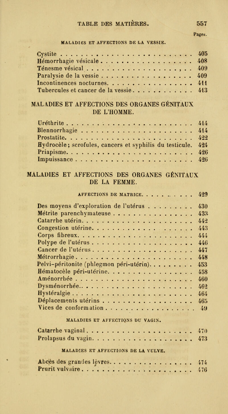 Pages. MALADIES ET AFFECTIONS DE LA VESSIE. Cystite 405 Hémorrhagie vésicale 408 Ténesrae vésical , . . 409 Paralysie de la vessie 409 Incontinences nocturnes 411 Tubercules et cancer de la vessie 413 MALADIES ET AFFECTIONS DES ORGANES GÉNITAUX DE L'HOMME. Uréthrite 414 Blennorrhagie 414 Prostatite 422 flydrocèle; scrofules, cancers et syphilis du testicule. 424 Priapisme 426 Impuissance 426 MALADIES ET AFFECTIONS DES ORGANES GÉNITAUX DE LA FEMME. AFFECTIONS DE MATRICE 429 Des moyens d'exploration de l'utérus 430 Métrite parenchymateuse 433 Catarrhe utérin 442 Congestion utérine 443 Corps fibreux 444 Polype de l'utérus 446 Cancer de l'utérus , . 447 Métrorrhagie 448 Pelvi-péritonite (phlegmon péri-utérin) 453 Hématocèle péri-utérine 458 Aménorrhée 460 Dysménorrhée 462 Hystéralgie 464 Déplacements utérins 463 Vices de conformation 49 MALADIES ET AFFECTIQNS DU VAGIN. Catarrhe vaginal 470 Prolapsus du vagin 473 MALADIES ET AFFECTIONS DE LA VULVE. Abcès des grandes lèvres 474 Prurit vulvaire 476