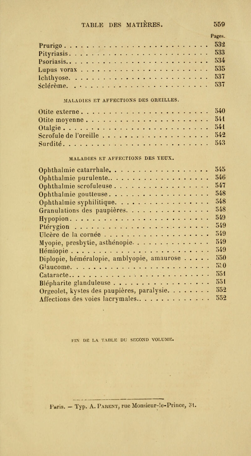 Pages. Prurigo ^3*2 Pityriasis S33 Psoriasis S34 Lupus vorax o35 Ichthyose S37 Sclérème. . • S37 .MALADIES ET AFFECTIONS DES OREILLES. Otite externe o4;0 Otite moyenne o41 Otalgie 541 Scrofule de l'oreille 542 Surdité 543 MALADIES ET AFFECTIONS DES YEUX. Ophthalmie catarrhale 545 Ophthalmie purulente 546 Ophthalmie scrofuleuse 547 Ophthalmie goutteuse 548 Ophthalmie syphilitique 548 Granulations des paupières 548 Hypopion 549 Ptérygion 549 Ulcère de la cornée 549 iMyopie, presbytie, asthénopie 549 Hémiopie 549 Diplopie, héméralopie, amblyopie, amaurose 550 Glaucome 5c0 Cataracte 55i Blépharite glanduleuse 551 Orgeolet, kystes des paupières, paralysie 552 Affections des voies lacrymales 552 FIN DE LA TABLE DU SECOND VOLUME. l'ai'is. — Typ. A. Parent, rue Monsieur-!e-Princc, LM.