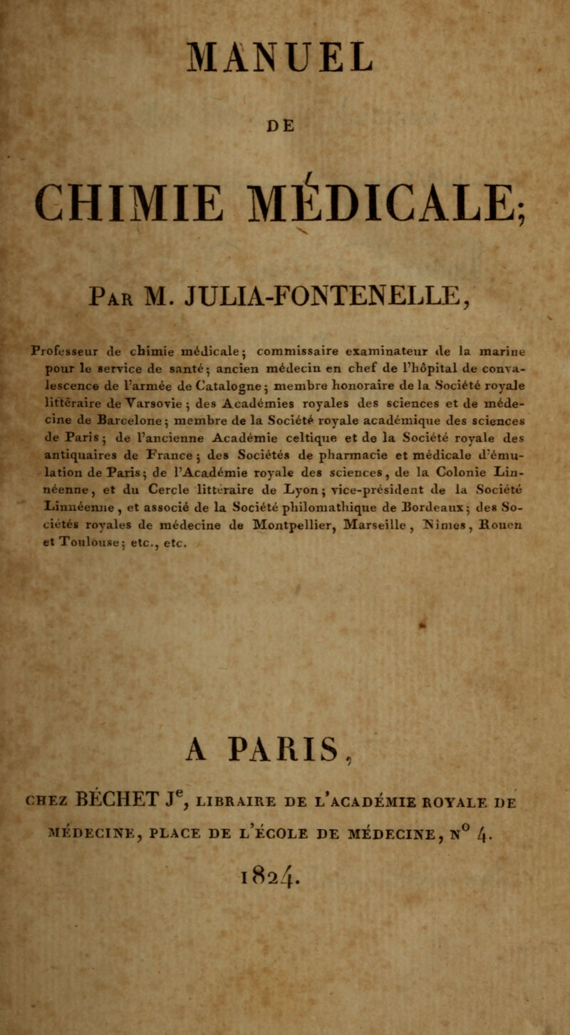 DE CHIMIE MÉDICALE; Par M. JULIA-FONTENELLE, Professeur de chimie médicale ; commissaire examinateur de la marine pour le service de santé- ancien médecin en chef de l'hôpital de conva- lescence de l'armée de Catalogne ; membre honoraire de la Société royale littéraire de Varsovie ; des Académies royales des sciences et de méde- cine de Barcelone; membre de la Société royale académique des sciences de Paris; de l'ancienne Académie celtique et de la Société royale des antiquaires de France ; des Sociétés de pharmacie et médicale d'ému- lation de Paris; de l'Académie royale des sciences, de la Colonie Lin- néenne, et du Cercle littéraire de Lyon ; vice-président de la Société Linnéemie, et associé de la Société philomathique de Bordeaux; des So- ciétés royales de médecine de Montpellier, Marseille, finies, Rouen et Toulouse; etc., etc. A PARIS, CHEZ BECHET JC, LIBRAIRE DE L* ACADEMIE ROYALE DE MÉDECINE, PLACE DE l'ÉCOLE DE MEDECINE, N° 4. 1824.