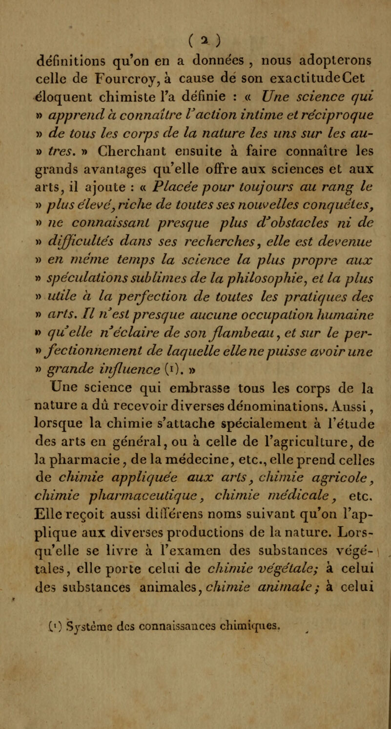 définitions qu'on en a données , nous adopterons celle de Fourcroy, à cause dé son exactitudeCet éloquent chimiste Ta définie : « Une science qui » apprend à connaître l'action intime et réciproque » de tous les corps de la nature les uns sur les au- » très. » Cherchant ensuite à faire connaître les grands avantages qu'elle offre aux sciences et aux arts, il ajoute : « Placée pour toujours au rang le » plus élevé, riche de toutes ses nouvelles conquêtes, » ne connaissant presque plus d'obstacles ni de » difficultés dans ses recherches, elle est devenue » en même temps la science la plus propre aux » spéculations sublimes de la philosophie, et la plus » utile à la perfection de toutes les pratiques des » arts. Il nest presque aucune occupation humaine » quelle n éclaire de son flambeau, et sur le per- » fectionnement de laquelle elle ne puisse avoir une » grande influence (0. » Une science qui embrasse tous les corps de la nature a du recevoir diverses dénominations. Aussi, lorsque la chimie s'attache spécialement à l'étude des arts en général, ou à celle de l'agriculture, de la pharmacie, de la médecine, etc., elle prend celles de chimie appliquée aux arts, chimie agricole, chimie pharmaceutique, chimie médicale, etc. Elle reçoit aussi différens noms suivant qu'on l'ap- plique aux diverses productions de la nature. Lors- qu'elle se livre à l'examen des substances végé- tales, elle porte celui de chimie végétale; à celui des substances animales, chimie animale; à celui (0 Système des connaissances chimiques.