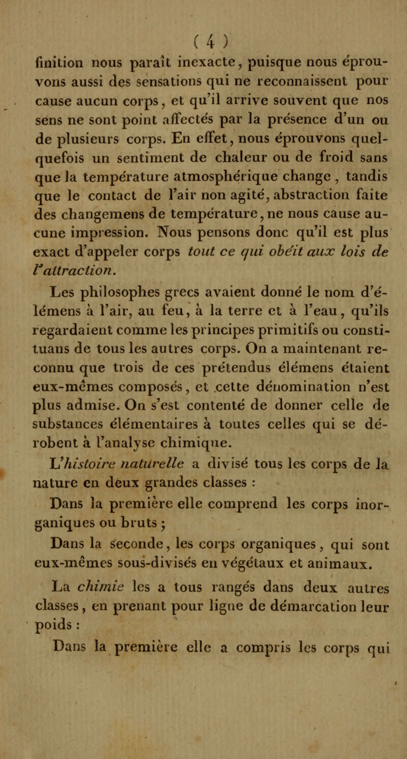 finition nous paraît inexacte, puisque nous éprou- vons aussi des sensations qui ne reconnaissent pour cause aucun corps, et qu'il arrive souvent que nos sens ne sont point affecte's par la présence d'un ou de plusieurs corps. En effet, nous éprouvons quel- quefois un sentiment de chaleur ou de froid sans que la température atmosphérique change , tandis que le contact de l'air non agité, abstraction faite des changemens de température , ne nous cause au- cune impression. Nous pensons donc qu'il est plus exact d'appeler corps tout ce qui obéit aux lois de l'attraction. Les philosophes grecs avaient donné le nom d'é- lémens à l'air, au feu, à la terre et à l'eau, qu'ils regardaient comme les principes primitifs ou consti- tuans de tous les autres corps. On a maintenant re- connu que trois de ces prétendus élémens étaient eux-mêmes composés, et cette dénomination n'est plus admise. On s'est contenté de donner celle de substances élémentaires à toutes celles qui se dé- robent à l'analyse chimique. XJ histoire naturelle a divisé tous les corps de Ja nature en deux grandes classes : Dans la première elle comprend les corps inor- ganiques ou bruts ; Dans la seconde, les corps organiques, qui sont eux-mêmes sous-divisés en végétaux et animaux. La chimie les a tous rangés dans deux autres classes, en prenant pour ligue de démarcation leur poids : Dans la première elle a compris les corps qui