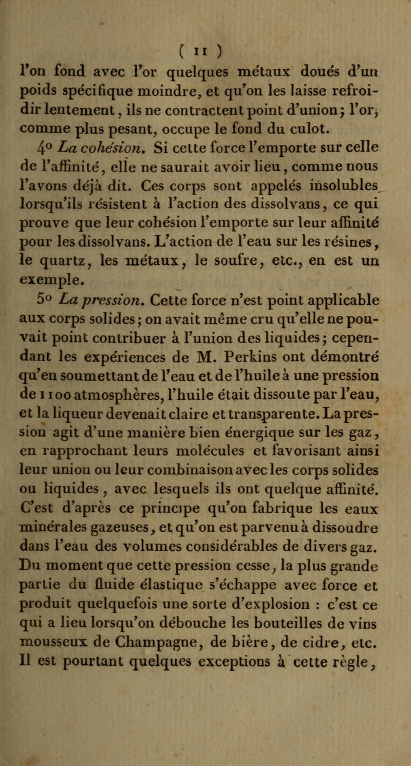 l'on fond avec For quelques me'taux doués d'un poids spécifique moindre, et qu'on les laisse refroi- dir lentement, ils ne contractent point d'union ; l'or, comme plus pesant, occupe le fond du culot. 4° La cohésion. Si cette force l'emporte sur celle de l'affinité, elle ne saurait avoir lieu, comme nous l'avons déjà dit. Ces corps sont appelés insolubles lorsqu'ils résistent à l'action des dissolvans, ce qui prouve que leur cohésion l'emporte sur leur affinité pour lesdissolvans. L'action de l'eau sur les résines, le quartz, les métaux, le soufre, etc., en est un exemple. 5° La pression. Cette force n'est point applicable aux corps solides ; on avait même cru qu'elle ne pou- vait point contribuer à l'union des liquides; cepen- dant les expériences de M. Perkins ont démontré qu'en soumettant de l'eau et de l'huile à une pression de i ioo atmosphères, l'huile était dissoute par l'eau, et la liqueur devenait claire et transparente. La pres- sion agit d'une manière bien énergique sur les gaz, en rapprochant leurs molécules et favorisant ainsi leur union ou leur combinaison avec les corps solides ou liquides , avec lesquels ils ont quelque affinité. C'est d'après ce principe qu'on fabrique les eaux minérales gazeuses, et qu'on est parvenu à dissoudre dans l'eau des volumes considérables de divers gaz. Du moment que cette pression cesse, la plus grande partie du fluide élastique s'échappe avec force et produit quelquefois une sorte d'explosion : c'est ce qui a lieu lorsqu'on débouche les bouteilles de vins mousseux de Champagne, de bière, de cidre, etc. 11 est pourtant quelques exceptions à cette règle,