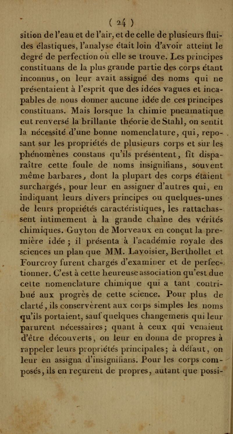 ( *4 ) sition de l'eau et de l'air, et de celle de plusieurs flui- des élastiques, l'analyse était loin d'avoir atteint le degré de perfection où elle se trouve. Les principes constituans de la plus grande partie des corps étant inconnus, on leur avait assigné des noms qui ne présentaient à l'esprit que des idées vagues et inca- pables de nous donner aucune idée de ces principes constituans. Mais lorsque la chimie pneumatique eut renversé la brillante théorie deStahl, on sentit la nécessité d'une bonne nomenclature, qui, repo- sant sur les propriétés de plusieurs corps et sur les phénomènes constans qu'ils présentent, fît dispa- raître cette foule de noms insignifians, souvent même barbares, dont la plupart des corps étaient surchargés, pour leur en assigner d'autres qui, en indiquant leurs divers principes ou quelques-unes de leurs propriétés caractéristiques, les rattachas- sent intimement à la grande chaîne des vérités chimiques. Guyton de Morveaux en conçut la pre- mière idée ; il présenta à l'académie royale des sciences un plan que MM. Lavoisier, Berthollet et Fourcroy furent chargés d'examiuer et de perfec- tionner. C'est à cette heureuse association qu'est due celte nomenclature chimique qui a tant contri- bué aux progrès de cette science. Pour plus de clarté, ils conservèrent aux coips simples les noms qu'ils portaient, sauf quelques changemens qui leur parurent nécessaires; quant à ceux qui venaient d'être découverts, on leur en donna de propres à rappeler leurs propriétés principales; à défaut, on leur en assigna d'insigniiians. Pour les corps com- posés, ils en reçurent de propres, autant que possi-