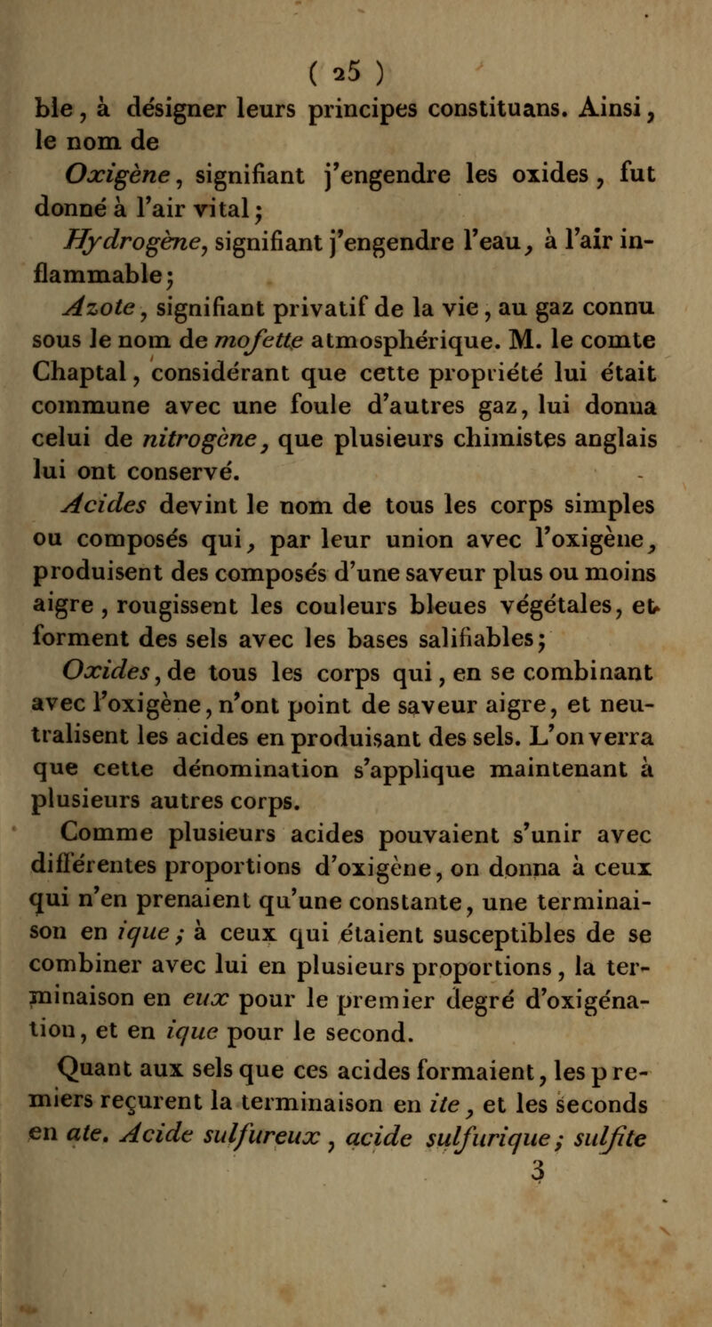 ble , à désigner leurs principes constituans. Ainsi, le nom de Oxigène, signifiant j'engendre les oxides , fut donné à l'air vital; Hydrogène, signifiant j'engendre l'eau, à l'air in- flammable 3 Azote , signifiant privatif de la vie, au gaz connu sous le nom de mofette atmosphérique. M. le comte Chaptal, considérant que cette propriété lui était commune avec une foule d'autres gaz, lui donna celui de nitrogène, que plusieurs chimistes anglais lui ont conservé. Acides devint le nom de tous les corps simples ou composés qui, par leur union avec l'oxigène, produisent des composés d'une saveur plus ou moins aigre , rougissent les couleurs bleues végétales, eu forment des sels avec les bases salifiables; Oxides, de tous les corps qui, en se combinant avec Foxigène, n'ont point de saveur aigre, et neu- tralisent les acides en produisant des sels. L'on verra que cette dénomination s'applique maintenant à plusieurs autres corps. Comme plusieurs acides pouvaient s'unir avec différentes proportions d'oxigène, on donna à ceux qui n'en prenaient qu'une constante, une terminai- son en ique ; à ceux qui étaient susceptibles de se combiner avec lui en plusieurs proportions, la ter- minaison en eux pour le premier degré d'oxigéna- tiou, et en ique pour le second. Quant aux sels que ces acides formaient, les p re- miers reçurent la terminaison en ùe, et les seconds en ate. Acide sulfureux , acide sulfurique ; sulfite 3