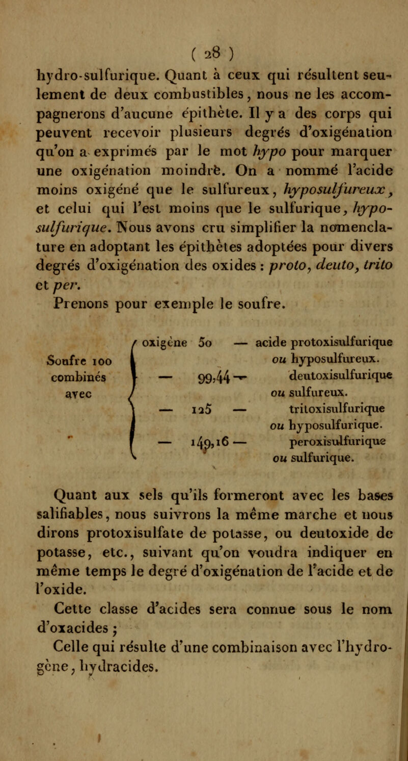 hydro-sulfurique. Quant à ceux qui résultent seu- lement de deux combustibles , nous ne les accom- pagnerons d'aucune épithète. Il y a des corps qui peuvent recevoir plusieurs degrés d'oxigénation qu'on a exprimés par le mot hypo pour marquer une oxigénation moindre. On a nommé l'acide moins oxigéné que le sulfureux, hyposulfureux, et celui qui l'est moins que le sulfurique, hypo- sulfurique. Nous avons cru simplifier la nomencla- ture en adoptant les épithètes adoptées pour divers degrés d'oxigénation des oxides : proto, deuto, trito et per. Prenons pour exemple le soufre. Soufre ioo combinés ayec / oxigène 5o — \ — 9944-- acide protoxisulfurique ou hyposulfureux. deutoxisulfurique ou sulfureux. j — ia5 — triloxisulfurique - 1 — 149,16 — ou hyposulfurique. peroxisuifurique ou sulfurique. Quant aux sels qu'ils formeront avec les bases salifiables, nous suivrons la même marche et nous dirons protoxisulfate de potasse, ou deutoxide de potasse, etc., suivant qu'on voudra indiquer en même temps le degré d'oxigénation de l'acide et de l'oxide. Cette classe d'acides sera connue sous le nom d'oxacides ; Celle qui résulte d'une combinaison avec l'hydro- gène, lrydracides.