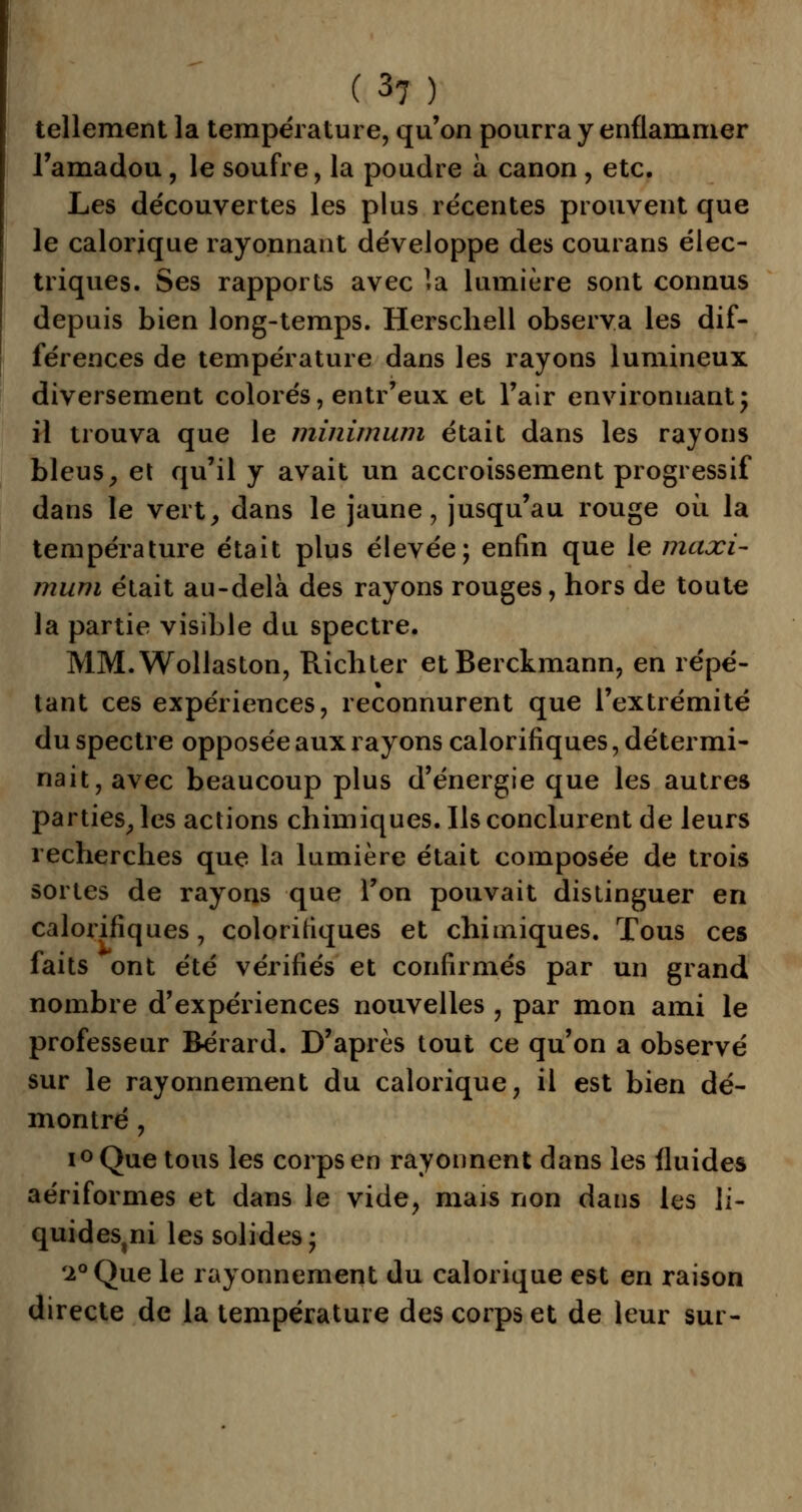 tellement la température, qu'on pourra y enflammer l'amadou, le soufre, la poudre à canon , etc. Les découvertes les plus récentes prouvent que le calorique rayonnant développe des courans élec- triques. Ses rapports avec la lumière sont connus depuis bien long-temps. Herschell observa les dif- férences de température dans les rayons lumineux diversement colorés, entr'eux et l'air environnant; il trouva que le minimum était dans les rayons bleusy et qu'il y avait un accroissement progressif dans le vert, dans le jaune, jusqu'au rouge où la température était plus élevée; enfin que le maxi- mum était au-delà des rayons rouges, hors de toute la partie visible du spectre. MM.Wollaston, Richter etBerckmann, en répé- tant ces expériences, reconnurent que l'extrémité du spectre opposée aux rayons calorifiques, détermi- nait,avec beaucoup plus d'énergie que les autres parties, les actions chimiques. Ils conclurent de leurs recherches que la lumière était composée de trois sortes de rayons que l'on pouvait distinguer en calorifiques, colorifiques et chimiques. Tous ces faits ont été vérifiés et confirmés par un grand nombre d'expériences nouvelles , par mon ami le professeur Bérard. D'après tout ce qu'on a observé sur le rayonnement du calorique, il est bien dé- montré , i° Que tous les corps en rayonnent dans les fluides aériformes et dans le vide, mais non dans les li- quides,^ les solides; '2° Que le rayonnement du calorique est en raison directe de la température des corps et de leur sur-