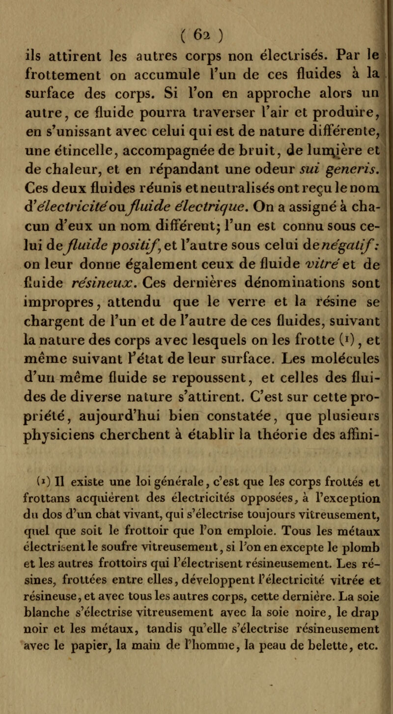 ils attirent les autres corps non électrisés. Par le frottement on accumule l'un de ces fluides à la surface des corps. Si l'on en approche alors un autre, ce fluide pourra traverser l'air et produire, en s'unissant avec celui qui est de nature différente, une étincelle, accompagnée de bruit, de lumjère et de chaleur, et en répandant une odeur sui generis. Ces deux fluides réunis et neutralisés ont reçu le nom A1 électricité ou fluide électrique. On a assigné à cha- cun d'eux un nom différent- l'un est connu sous ce- lui àe fluide positif et l'autre sous celui de négatif ': on leur donne également ceux de fluide vitré et de fluide résineux. Ces dernières dénominations sont impropres, attendu que le verre et la résine se chargent de l'un et de l'autre de ces fluides, suivant la nature des corps avec lesquels on les frotte (0 , et même suivant l'état de leur surface. Les molécules d'un même fluide se repoussent, et celles des flui- des de diverse nature s'attirent. C'est sur cette pro- priété, aujourd'hui bien constatée, que plusieurs physiciens cherchent à établir la théorie des affini- (*) Il existe une loi générale, c'est que les corps frottés et frottans acquièrent des électricités opposées, à l'exception du dos d'un chat vivant, qui s'électrise toujours vitreusement, quel que soit le frottoir que l'on emploie. Tous les métaux clectritentle soufre vitreusement, si Pon en excepte le plomb et les autres frottoirs qui l'électrisent résineusement. Les ré- sines, frottées entre elles, développent l'électricité vitrée et résineuse, et avec tous les autres corps, cette dernière. La soie blanche s'électrise vitreusement avec la soie noire, le drap noir et les métaux, tandis qu'elle s'électrise résineusement avec le papier, la main de l'homme, la peau de belette, etc.