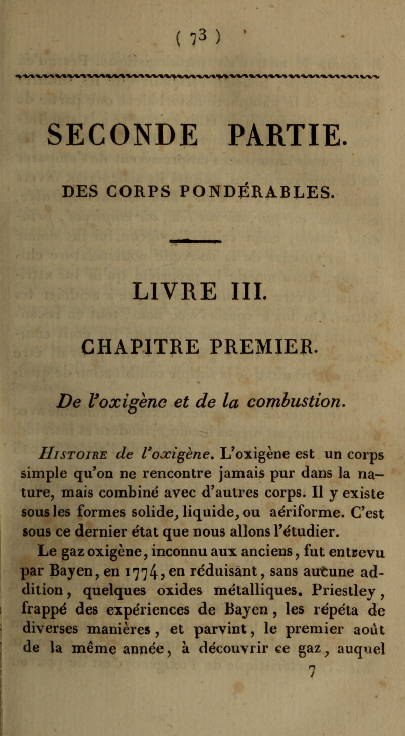 <«,<«/%'«/%'%«/%^V«^'«/»«/«<%5 SECONDE PARTIE DES CORPS PONDÉRABLES. LIVRE III. CHAPITRE PREMIER. De Voxigène et de la combustion. Histoire de Voxigène. L'oxigène est un corps simple qu'on ne rencontre jamais pur dans la na- ture, mais combiné avec d'autres corps. Il y existe sous les formes solide, liquide, ou aériforme. C'est sous ce dernier état que nous allons l'étudier. Le gaz oxigène, inconnu aux anciens , fut entrevu par Bayen, en 1774?en réduisant, sans aucune ad- dition , quelques oxides métalliques. Priestley, frappé des expériences de Bayen, les répéta de diverses manières , et parvint, le premier août de la même année, à découvrir ce gaz, auqiiel 7