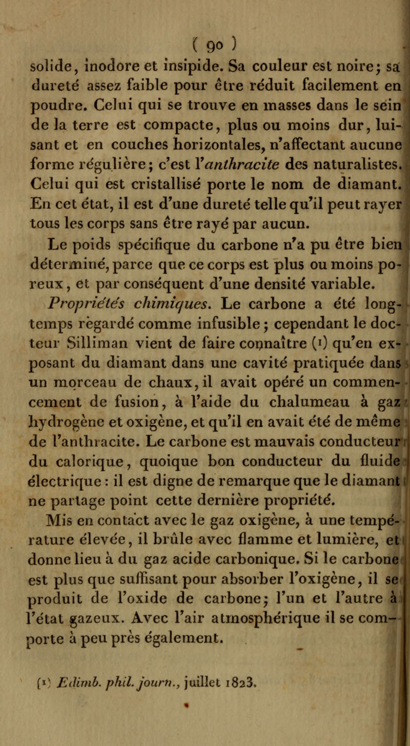 solide, inodore et insipide. Sa couleur est noire; sa ' dureté assez faible pour être réduit facilement en poudre. Celui qui se trouve en masses dans le sein de la terre est compacte, plus ou moins dur, lui- sant et en couches horizontales, n'affectant aucune forme régulière; c'est Y anthracite des naturalistes. Celui qui est cristallisé porte le nom de diamant. En cet état, il est d'une dureté telle qu'il peut rayer tous les corps sans être rayé par aucun. Le poids spécifique du carbone n'a pu être bien déterminé, parce que ce corps est plus ou moins po- reux, et par conséquent d'une densité variable. Propriétés chimiques. Le carbone a été long- temps regardé comme infusible ; cependant le doc- teur Silliman vient de faire connaître (0 qu'en ex- posant du diamant dans une cavité pratiquée dans un morceau de chaux, il avait opéré un commen- cement de fusion, à l'aide du chalumeau à gaz hydrogène et oxigène, et qu'il en avait été de même de l'anthracite. Le carbone est mauvais conducteur du calorique, quoique bon conducteur du fluide électrique : il est digne de remarque que le diamant ne partage point cette dernière propriété. Mis en contact avec le gaz oxigène, à une tempé- rature élevée, il brûle avec flamme et lumière, et donne lieu à du gaz acide carbonique. Si le carbone est plus que suffisant pour absorber l'oxigène, il se produit de l'oxide de carbone; l'un et l'autre à l'état gazeux. Avec l'air atmosphérique il se com- porte à peu près également. [*) Edimb. phil.jourh., juillet i823.