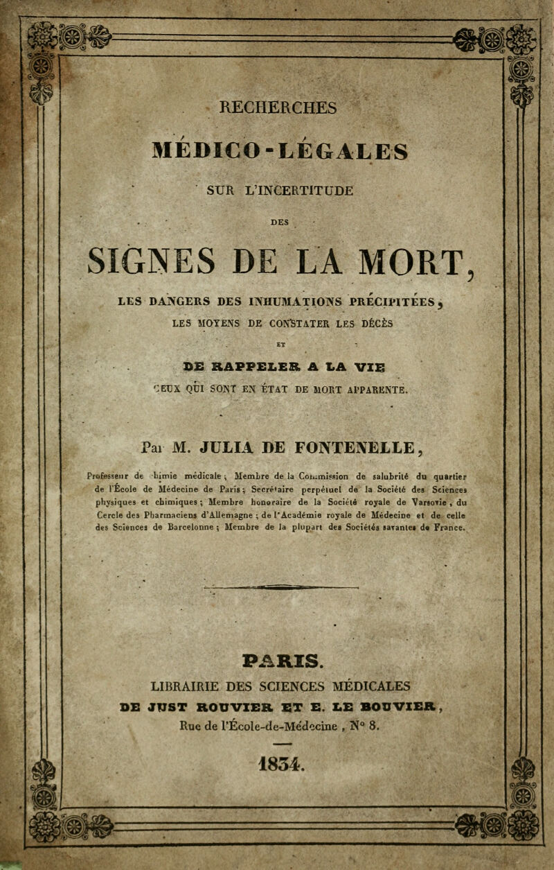 MÉDICO-LÉGALES SUR L'INCERTITUDE . • DES SIGNES DE LA MORT, LES DANGERS DES INHUMATIONS PRÉCIPITÉES 3 LES MOYENS DE CONlSTATER LES DÉCÈS ET : ]>£ RAPPEZiER A I.A VIE ':ei3x qtji sont en état de moet apparente. Pai M. JULIA DE FONTENELLE, Professeur de Limie médicale \ Membre de la Coiumissîon de salubrité du quartier de l'Ecole de Médecine de Paris; Secrétaire perpétuel de la Société de» Sciences physiques et chimiques ; Membre honoraire de la Société royale de VanoTÎe, du Cercle des Pharmaciens d'Allemagne ; de l'Académie royale de Médecine et de celle des Sciences de Barcelonne ; Membre de la plupart des Sociétés saTanlei de France. PARIS. LIBRAIRIE DES SCIENCES MÉDICALES DE J17ST ROUVZER ET E. Z.E BOUVIER, Rue de rÉcole-de-Médccine , N** 8. 1834.