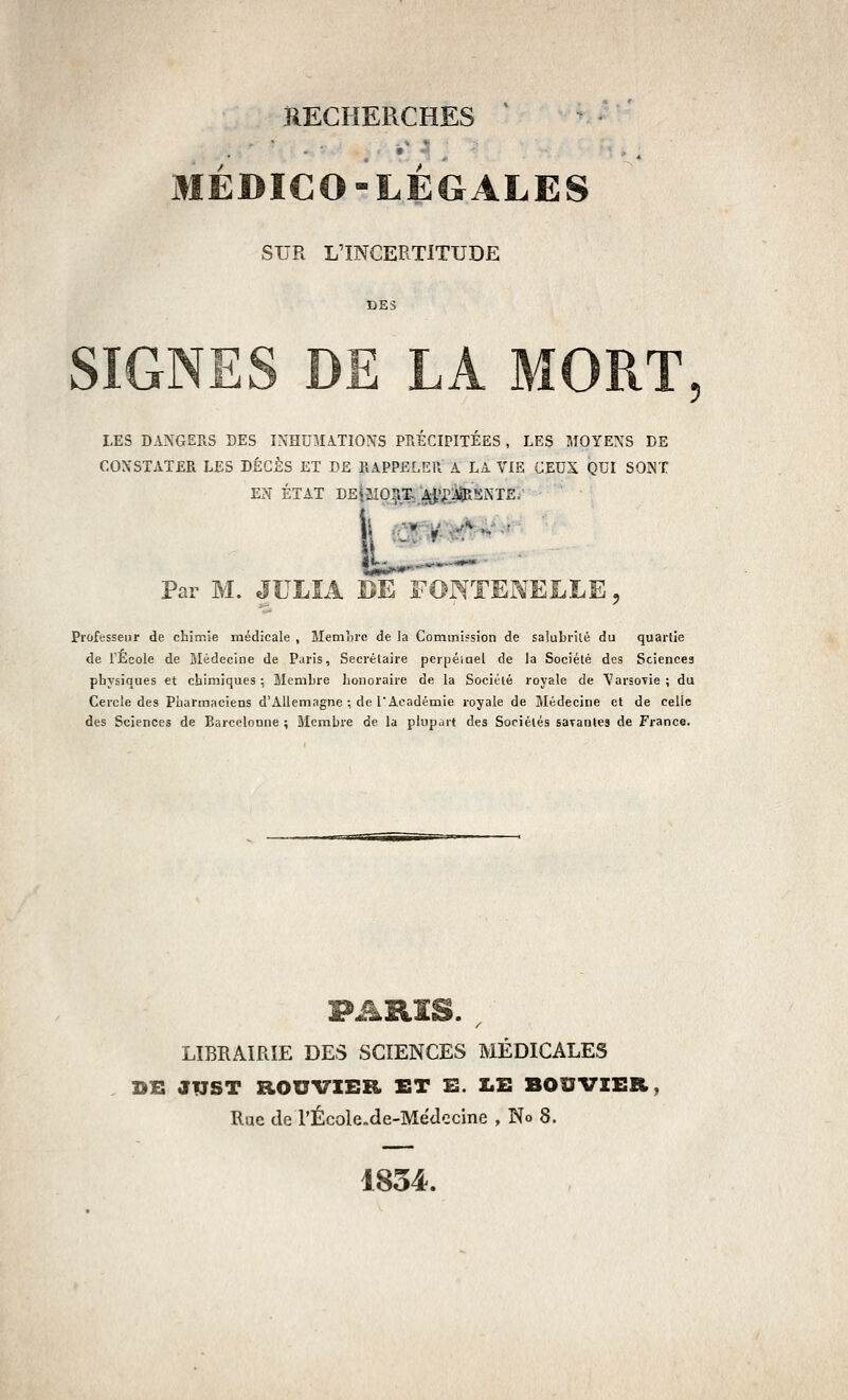 « ' MÉDICO-LÉGALES SUR L'INCERTITUDE SIGNES DE LA MORT, LES DANGERS DES INHUMATIONS PRÉCIPITÉES, LES MOYENS DE CONSTATER LES DÉCÈS ET DE RAPPELER A LA VIE CEUX QUI SONT E?î ÉTAT DE|SI0^X; jçi'l^iipSNTE. Par M. JULÎA DE FONTENELLE, Professeur de chimie médicale , Memore de la Commission de salubrilê du quarlie de l'Ecole de Médecine de Paris, Secrélaire perpéiael de la Société des Sciences physiques et chimiques; Membre honoraire de la Sociélé royale de Varsovie; du Cercle des Pharmaciens d'Allemagne ; de l'Académie royale de Médecine et de celle des Sciences de Barcelnnne ; Membre de la plupart des Sociétés savantes de France. LIBRAIRIE DES SCIENCES MÉDICALES BE JUST ROUVIEB, ET E. I.E BOUVIER, Rue de rÉcole.de-Médecine , No 8. 1834.