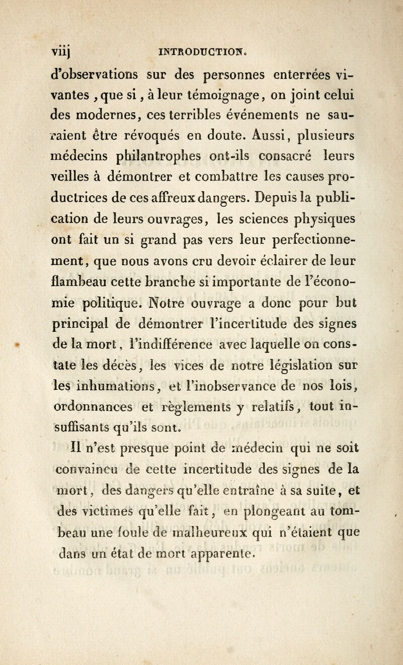 Viij INTRODUGTIOÎÏ. d'observations sur des personnes enterrées vi- vantes , que si, à leur témoignage, on joint celui des modernes, ces terribles événements ne sau- x-aient être révoqués en doute. Aussi, plusieurs médecins philantrophes ont-ils consacré leurs veilles à démontrer et combattre les causes pro- ductrices de ces affreux dangers. Depuis la publi- cation de leurs ouvrages, les sciences physiques ont fait un si grand pas vers leur perfectionne- ment, que nous avons cru devoir éclairer de leur flambeau cette branche si importante de l'écono- mie politique. Notre ouvrage a donc pour but principal de démontrer l'incertitude des signes de la mort, l'indifférence avec laquelle on cons- tate les décès, les vices de notre législation sur les inhumations, et l'inobservance de nos lois, ordonnances et règlements y relatifs, tout in- sufHsants qu'ils sont. îl n'est presque point de médecin qui ne soit convaincu de cette incertitude des signes de la mort, des dangers qu'elle entraîne à sa suite, et des victimes qu'elle fait, en plongeant au tom- beau une foule de malheureux qui n'étaient que dans un étal de mort apparente.