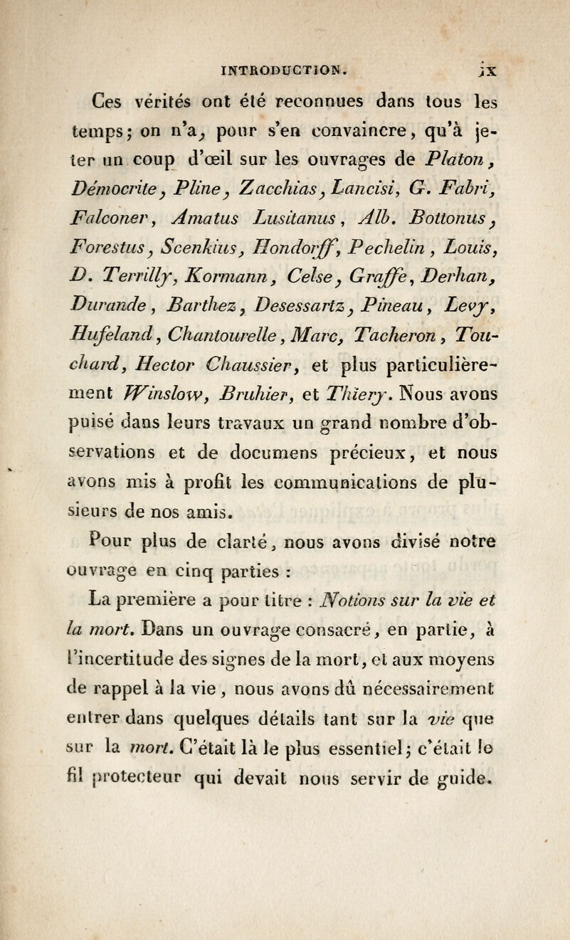 Ces vérités ont été reconnues dans tous les temps; on n'a^ pour s'en convaincre, qu'à je- ter lin coup d'œil sur les ouvrages de Platon, Démocriiey Pline^ Zacchias^ Lancisi, G, Fahvi, Falconev, Amatus Lusitanus, Alh, Bottonus ^ F ores tus y Scejikius, Hondorff, Pechelln , Louis, D, Terrillj, Kormann, Celsey Graffe, Derhan, Durande, Barthez^ DesessartZy Pîneau, Levj, Hufeland, Chantourelle, Marc, Tâcheron, Tou- chard, Hector Chaussier, et plus particulière- ment WinsloWy Bruhier, et Thîerj\ Nous avons puisé dans leurs travaux un grand nombre d'ob- servations et de documens précieux, et nous avons mis à profit les communications de plu- sieurs de nos amis. Pour plus de clarté ^ nous avons divisé notre ouvrage en cinq parties : La première a pour litre : Notions sur la vie et la mort. Dans un ouvrage consacré, en partie, à l'incertitude des signes de la mort, et aux moyens de rappel à la vie , nous avons du nécessairement entrer dans quelques détails tant sur la vie que sur la mort. C'était là le plus essentiel j c'était le fil protecteur qui devait nous servir de guide.