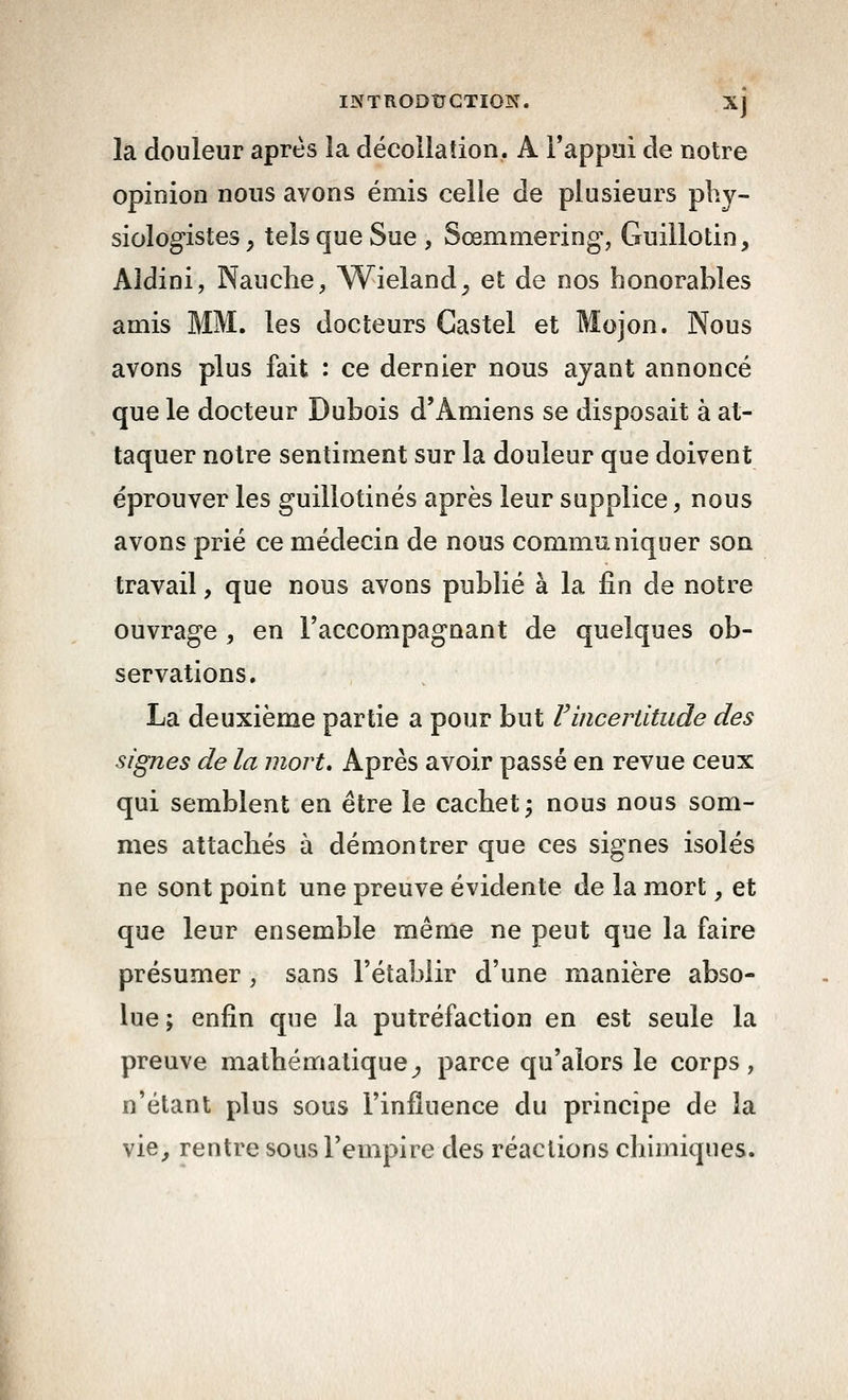 inthodîjgtiok. xj la douleur après la décollation. A l'appui de notre opinion nous avons émis celle de plusieurs plij- siologistes, tels que Sue, Sœmmering, Guillotin, Aldini, Nauche, Wieland, et de nos honorables amis MM. les docteurs Castel et Mojon. Nous avons plus fait : ce dernier nous ayant annoncé que le docteur Dubois d'Amiens se disposait à at- taquer notre sentiment sur la douleur que doivent éprouver les guillotinés après leur supplice, nous avons prié ce médecin de nous communiquer son travail, que nous avons publié à la fin de notre ouvrage , en l'accompagnant de quelques ob- servations. La deuxième partie a pour but F incertitude des signes de la mort. Après avoir passé en revue ceux qui semblent en être le cachet; nous nous som- mes attachés à démontrer que ces signes isolés ne sont point une preuve évidente de la mort, et que leur ensemble même ne peut que la faire présumer , sans l'établir d'une manière abso- lue ; enfin que la putréfaction en est seule la preuve mathématique^ parce qu'alors le corps, n'étant plus sous l'influence du principe de la vie^ rentre sous l'empire des réactions chimiques.