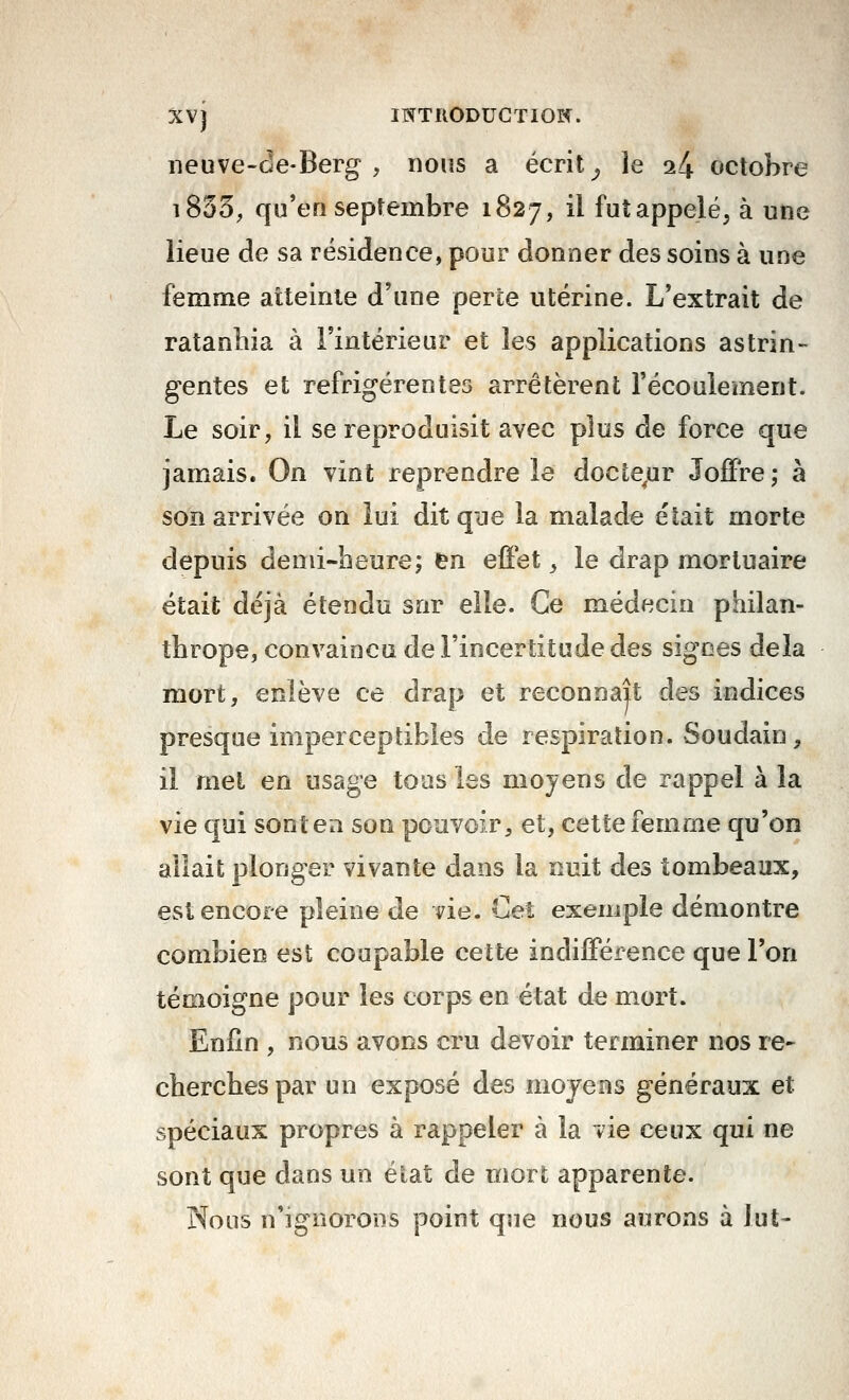 iieuve-(3e-Berg , nous a écrit ^ le 24 octobre i853^ qu'en septembre 1827, il futappelé, à une lieue de sa résidence, pour donner des soins à une femme aiteinle d'une perte utérine. L'extrait de ratanhia à l'intérieur et les applications astrin- gentes et refrigérentes arrêtèrent l'écoulement. Le soir, il se reproduisit avec plus de force que jamais. On vint reprendre le docte^ur Joffre; à son arrivée on lui dit qye la malade était morte depuis demi-heure; en efiet ^ le drap mortuaire était déjà étendu snr elle. Ce médecin philan- thrope, convaincu de l'incertitude des signes delà mort, enlève ce drap et reconnaît des indices presque imperceptibles de respiration. Soudain, il met en usage tous les moyens de rappel à la vie qui sont en son pouvoir, et, cette femme qu'on allait plonger vivante dans la nuit des tombeaux, est encore pleine de vie. Cet exemple démontre combien est coupable cette indifférence que l'on témoigne pour les corps en état de mort. Enfin , nous avons cru devoir terminer nos re- cherches par un exposé des moyens généraux et spéciaux propres à rappeler à la vie ceux qui ne sont que dans un état de mort apparente. Nous n'ignorons point que nous aurons à lut-