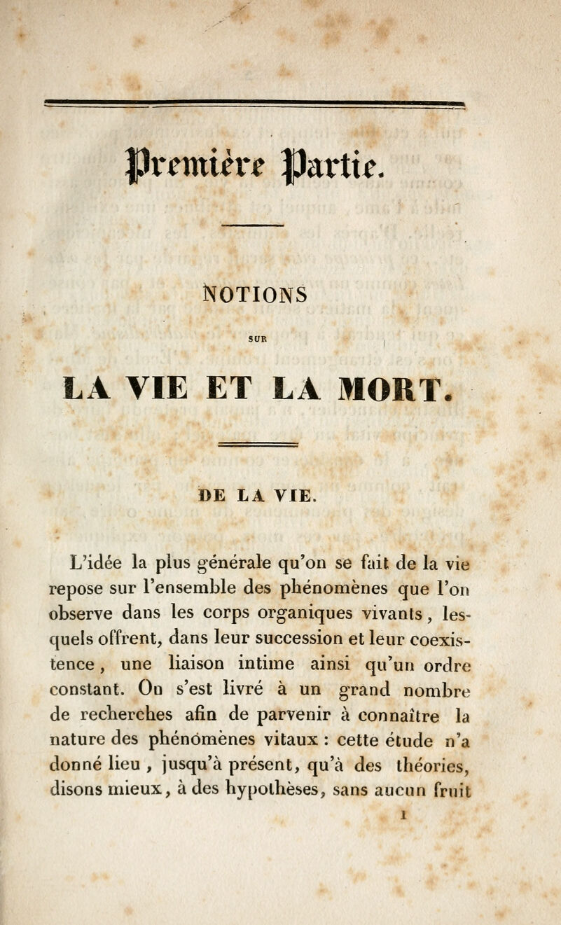 JPremUr^ Partit. Notions LA VIE ET LA MORT. DE LA VIE, L'idée la plus générale qu'on se fait de la vie repose sur l'ensemble des phénomènes que l'on observe dans les corps organiques vivants, les- quels offrent, dans leur succession et leur coexis- tence , une liaison intime ainsi qu'un ordre constant. On s'est livré à un grand nombre de recherches afin de parvenir à connaître la nature des phénomènes vitaux : cette étude n'a donné lieu , jusqu'à présent, qu'à des théories, disons mieux, à des hypothèses, sans aucun fruit