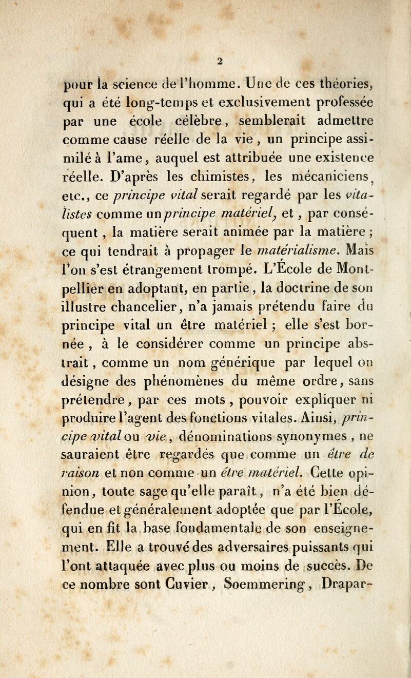 pour la science de IMiomme. Une de ces théories, qui a été long-temps et exclusivement professée par une école célèbre, semblerait admettre comme cause réelle de la vie , un principe assi- milé à l'ame, auquel est attribuée une existence réelle. D'après les chimistes, les mécaniciens etc., ce principe t^/Wserait regardé par les i^ita^ listes comuie un principe matériel^ et, par consé- quent , la matière serait animée par la matière ; ce qui tendrait à propager le matérialisme. Mais Ton s'est étrangement trompé. L'Ecole de Mont- pellier en adoptant, en partie , la doctrine de son illustre chancelier, n'a jamais prétendu faire du principe vital un être matériel ; elle s'est bor- née , à le considérer comme un principe abs- trait , comme un nom générique par lequel on désigne des phénomènes du même ordre, sans prétendre, par ces mots , pouvoir expliquer ni produire l'agent des fonctions vitales. Ainsi, prin- cipe vital ou vie, dénominations synonymes , ne sauraient être regardés que comme un élre de raison et non comme un être matériel. Cette opi- nion, toute sage qu'elle paraît, n'a été bien dé- fendue et généralement adoptée que par l'Ecole, qui en fit la base fondamentale de son enseigne- ment. Elle a trouvé des adversaires puissants qui l'ont attaquée avec plus ou moins de succès. De ce nombre sont Cuvier, Soemmering, Drapar-