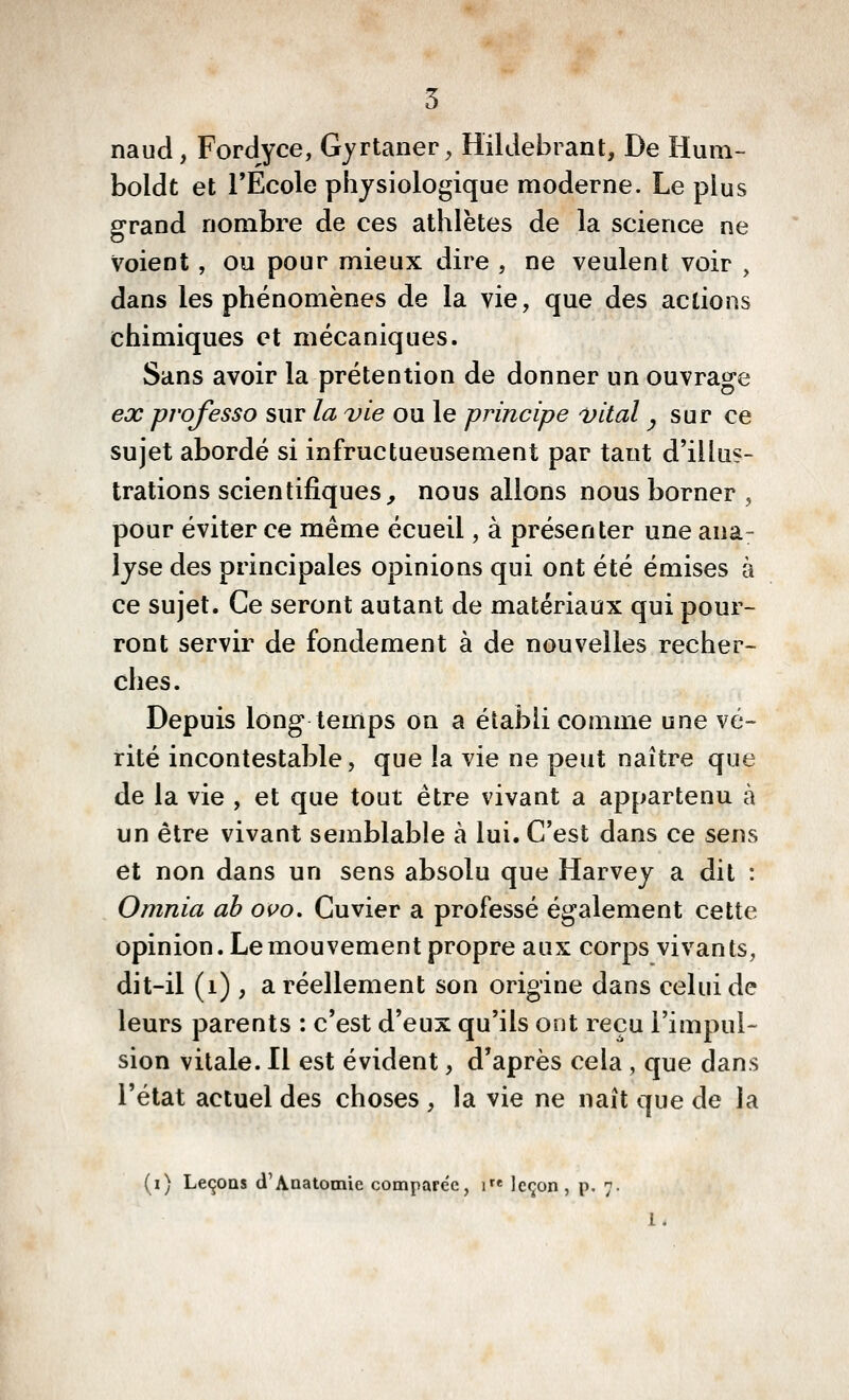 5 naud, Fordyce, Gyrtaner, Hildebrant, De Hum- boldt et l'Ecole physiologique moderne. Le plus grand nombre de ces athlètes de la science ne Voient , ou pour mieux dire , ne veulent voir , dans les phénomènes de la vie, que des actions chimiques et mécaniques. Sans avoir la prétention de donner un ouvrage ex professa sur la vie ou le principe vital ^ sur ce sujet abordé si infructueusement par tant d'illus- trations scientifiques, nous allons nous borner , pour éviter ce même écueil, à présenter une ana- lyse des principales opinions qui ont été émises à ce sujet. Ce seront autant de matériaux qui pour- ront servir de fondement à de nouvelles recher- ches. Depuis long temps on a établi comme une vé- rité incontestable, que la vie ne peut naître que de la vie , et que tout être vivant a appartenu à un être vivant semblable à lui. C'est dans ce sens et non dans un sens absolu que Harvey a dit : Omnia ah ovo, Cuvier a professé également cette opinion. Le mouvement propre aux corps vivants, dit-il (i) , a réellement son origine dans celui de leurs parents : c'est d'eux qu'ils ont reçu l'impul- sion vitale. Il est évident, d'après cela , que dans l'état actuel des choses , la vie ne naît que de la (i) Leçons d'Anatotnie comparée, i* leçon, p. 7. 1.