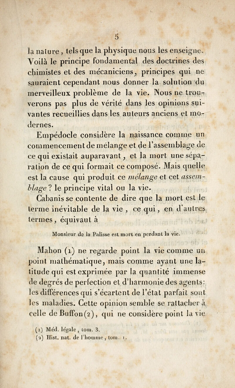 la nalure, tels que la physique nous les enseigne. Voilà le principe fondamental des doctrines des chimistes et des mécaniciens^ principes qui ne sauraient cependant nous donner la solution du merveilleux prohlème de la vie. Nous ne trou-r verons pas plus de vérité dans les opinions sui- vantes recueillies dans les auteurs anciens et mo-- dernes. Empédocle considère la naissance comme un commencement de mélange et de l'assemblage de ce qui existait auparavant^ et la mort une sépa- ration de ce qui formait ce composé. Mais quelle est la cause qui produit ce mélange et cet assem- blage ? le principe vital ou la vie, Cabanis se contente de dire que la mort est le terme inévitable de la vie , ce qui, en d'autres termes, équivaut à Monsieur de la Palisse est mort en perdant la vie. Mahon (i) ne regarde point la vie comme un point mathématique, mais comme ayant une la- titude qui est exprimée par la quantité immense de degrés de perfection et d'harmonie des agents: les différences qui s'écartent de l'état parfait soiit les maladies. Cette opinion semble se rattacher à celle deBufFon(2), qui ne considère point la vie (i) Méd. légale, lom. 3,