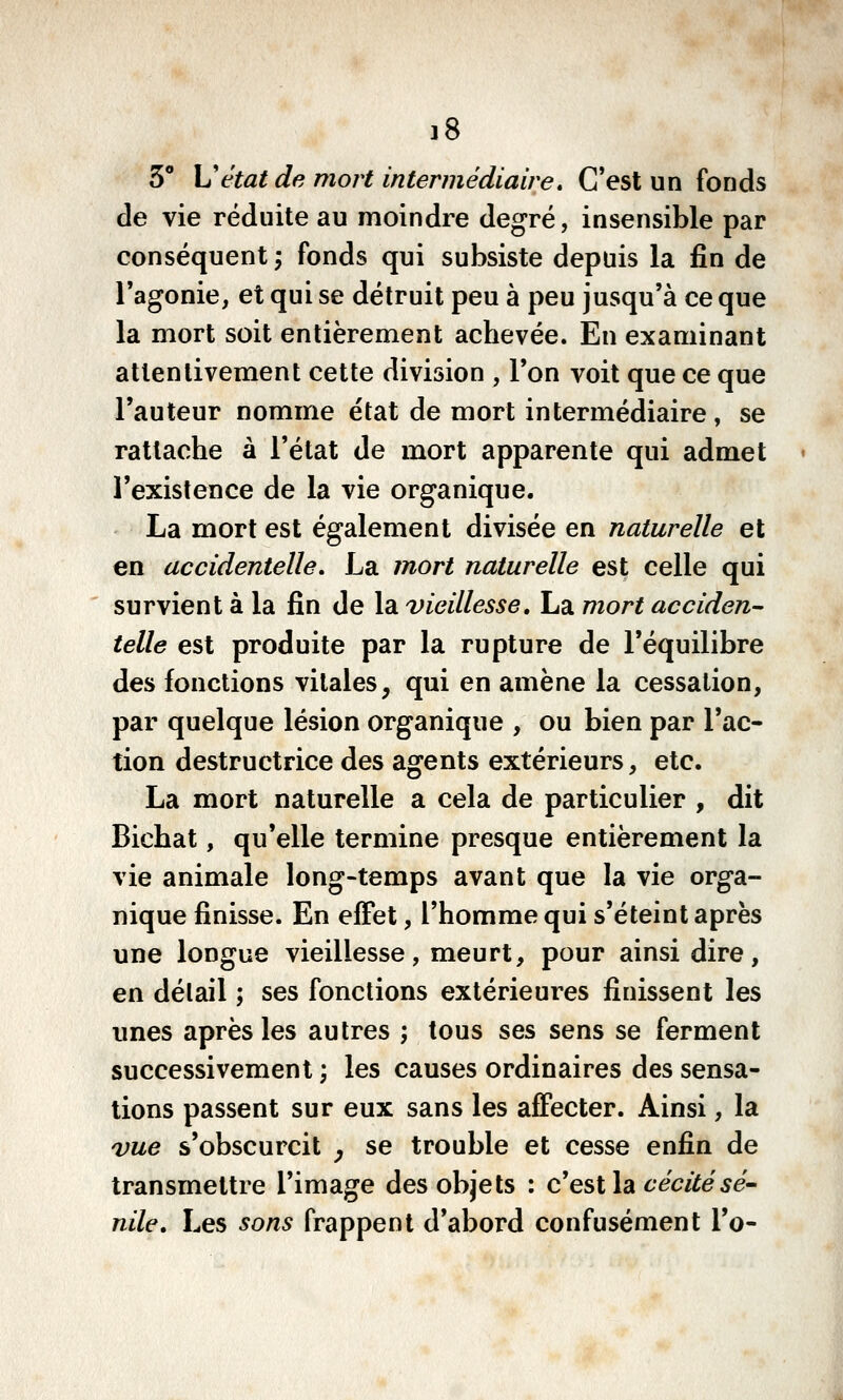 3** \Jétat de mort intermédiaire, C'est un fonds de vie réduite au moindre degré, insensible par conséquent; fonds qui subsiste depuis la fin de l'agonie, et qui se détruit peu à peu jusqu'à ce que la mort soit entièrement achevée. En examinant attentivement cette division , Ton voit que ce que l'auteur nomme état de mort intermédiaire, se rattache à l'état de mort apparente qui admet l'existence de la vie organique. La mort est également divisée en naturelle et en accidentelle, La mort naturelle est celle qui survient à la fin de la vieillesse» La mort acciden^ telle est produite par la rupture de l'équilibre des fonctions vitales, qui en amène la cessation, par quelque lésion organique , ou bien par l'ac- tion destructrice des agents extérieurs, etc. La mort naturelle a cela de particulier , dit Bichat, qu'elle termine presque entièrement la vie animale long-temps avant que la vie orga- nique finisse. En effet, l'homme qui s'éteint après une longue vieillesse, meurt, pour ainsi dire, en délail ; ses fonctions extérieures finissent les unes après les autres ; tous ses sens se ferment successivement \ les causes ordinaires des sensa- tions passent sur eux sans les affecter. Ainsi, la vue s'obscurcit y se trouble et cesse enfin de transmettre l'image des objets : c'est la 6*eW(fe5e- nile. Les sons frappent d'abord confusément l'o-