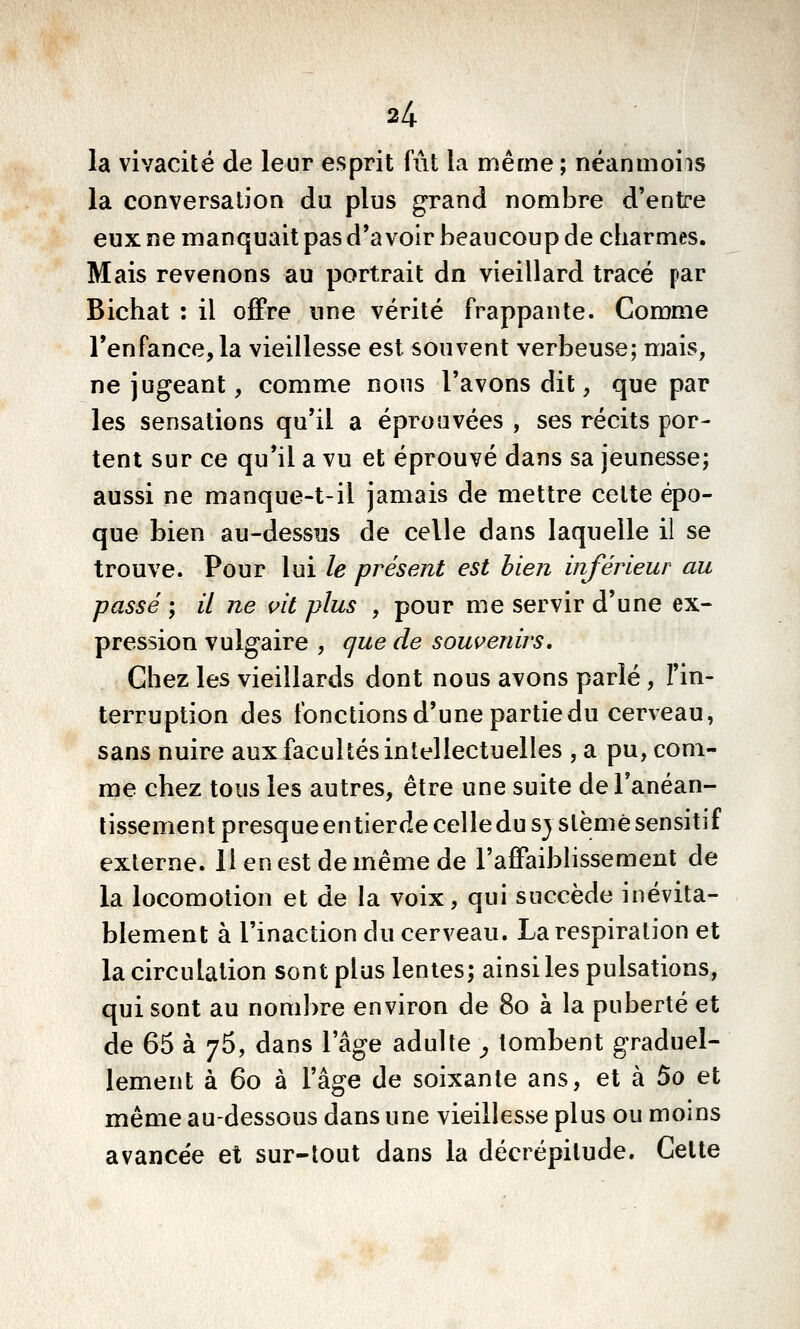 la vivacité de leur esprit fut la même ; néanmoiis la conversation du plus grand nombre d'entre eux ne manquait pas d'avoir beaucoup de charmes. Mais revenons au portrait dn vieillard tracé par Bichat : il ofiPre une vérité frappante. Comme l'enfance, la vieillesse est souvent verbeuse; mais, ne jugeant, comme nous l'avons dit, que par les sensations qu'il a éprouvées , ses récits por- tent sur ce qu'il a vu et éprouvé dans sa jeunesse; aussi ne manque-t-il jamais de mettre celte épo- que bien au-dessus de celle dans laquelle il se trouve. Pour lui le présent est bien inférieur au passé ; // ne vit plus , pour me servir d'une ex- pression vulgaire , que de souvenirs. Chez les vieillards dont nous avons parlé , l'in- terruption des ibnctionsd'une partie du cerveau, sans nuire aux facultés intellectuelles , a pu, com- me chez tous les autres, être une suite de l'anéan- tissement presque entierde celledu sj slèmé sensitif externe. H en est de même de l'affaiblissement de la locomotion et de la voix, qui succède inévita- blement à l'inaction du cerveau. La respiration et la circulation sont plus lentes; ainsi les pulsations, qui sont au nombre environ de 80 à la puberté et de 65 à 'j^, dans l'âge adulte ^ tombent graduel- lement à 60 à l'âge de soixante ans, et à 5o et même au-dessous dans une vieillesse plus ou moins avancée et sur-tout dans la décrépitude. Celte