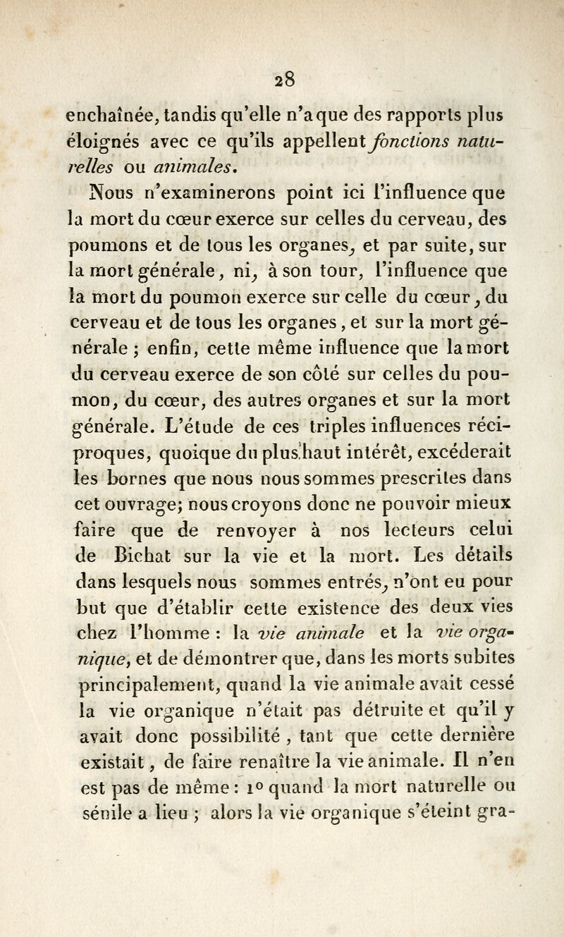 enchaînée, tandis qu'elle n'a que des rapports plus éloignés avec ce qu'ils a-p^eWent Jonctions natu- relles ou animales. Nous n'examinerons point ici l'influence que la mort du cœur exerce sur celles du cerveau, des poumons et de tous les organes^ et par suite, sur la mort générale, ni^ à son tour, l'influence que la mort du poumon exerce sur celle du cœur ^ du cerveau et de tous les organes, et sur la mort gé- nérale ; enfin, cette même influence que la mort du cerveau exerce de son côté sur celles du pou- mon, du cœur, des autres organes et sur la mort générale. L'étude de ces triples influences réci- proques, quoique du plus'haut intérêt, excéderait les bornes que nous nous sommes prescrites dans cet ouvrage; nous croyons donc ne pouvoir mieux faire que de renvoyer à nos lecteurs celui de Bichat sur la vie et la mort. Les détails dans lesquels nous sommes entrés^ n'ont eu pour but que d'établir cette existence des deux vies chez l'homme : la vie animale et la vie orga^ nique, et de démontrer que, dans les morts subites principalement, quand la vie animale avait cessé la vie organique n'était pas détruite et qu'il y avait donc possibilité , tant que cette dernière existait, de faire renaître la vie animale. Il n'en est pas de même: i» quand la mort naturelle ou sénile a lieu ; alors la vie organique s'éteint gra-