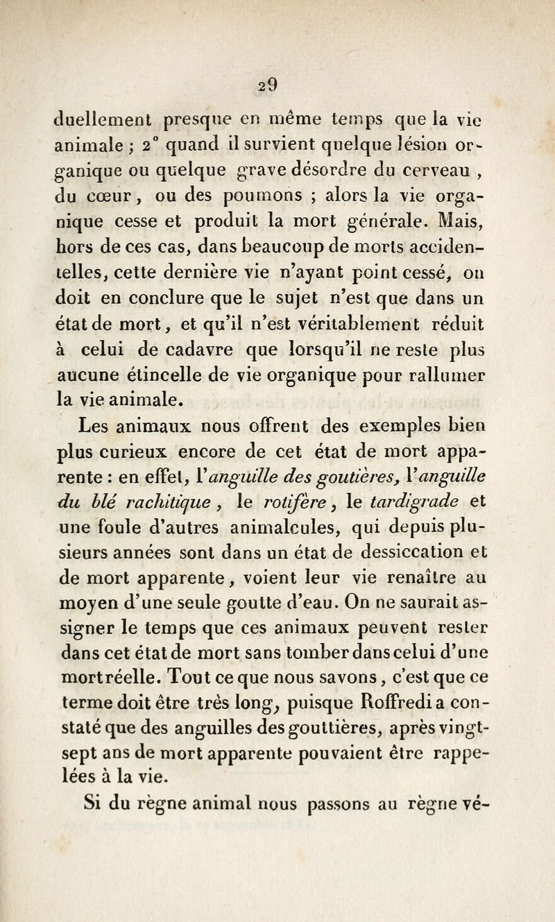 duellemenl presque en même temps que la vie animale ; 2 quand il survient quelque lésion or- ganique ou quelque grave désordre du cerveau , du cœur, ou des poumons ; alors la vie orga- nique cesse et produit la mort générale. Mais, hors de ces cas, dans beaucoup de morts acciden- telles, cette dernière vie n'ayant point cessé, on doit en conclure que le sujet n'est que dans un état de mort, et qu'il n'est véritablement réduit à celui de cadavre que lorsqu'il ne reste plus aucune étincelle de vie organique pour rallumer la vie animale. Les animaux nous offrent des exemples bien plus curieux encore de cet état de mort appa- rente : en effet, Vanguille des goutières, Vanguille du blé rachitîque , le rotifère, le tardigvade et une foule d'autres animalcules, qui depuis plu- sieurs années sont dans un état de dessiccation et de mort apparente, voient leur vie renaître au mojen d'une seule goutte d'eau. On ne saurait as- signer le temps que ces animaux peuvent rester dans cet état de mort sans tomber dans celui d'une mortréelle. Tout ce que nous savons, c'est que ce terme doit être très long^ puisque Roffredia con- staté que des anguilles des gouttières, après vingt- sept ans de mort apparente pouvaient être rappe- lées à la vie. Si du règne animal nous passons au règne vé-