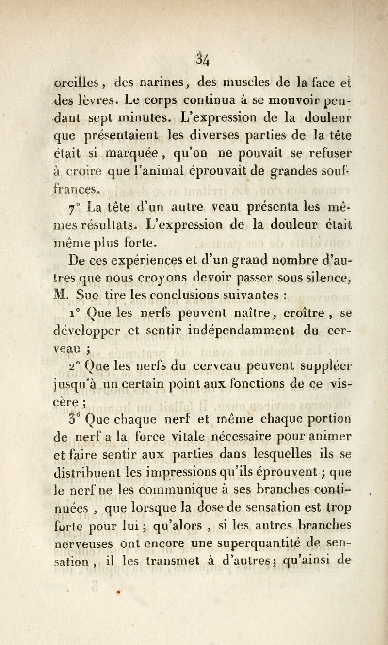 oreilles, des narines, des muscles de la face et des lèvres. Le corps continua à se mouvoir pen- dant sept minutes. L'expression de la douleur que présentaient les diverses parties de la tête était si marquée, qu'on ne pouvait se refuser à croire que l'animal éprouvait de grandes souf- frances. 7° La tête d'un autre veau présenta les mê- mes résultats. L'expression de la douleur était même plus forte. De ces expériences et d'un grand nombre d'au- tres que nous croyons devoir passer soussilence^ M. Sue tire les conclusions suivantes : 1° Que les nerfs peuvent naître, croître, se développer et sentir indépendamment du cer- veau ; 2° Que les nerfs du cerveau peuvent suppléer jusqu'à un certain point aux fonctions de ce vis- cère ; 3 Que chaque nerf et même chaque portion de nerf a la force vitale nécessaire pour animer et faire sentir aux parties dans lesquelles ils se distribuent les impressions qu'ils éprouvent ; que le nerf ne les communique à ses branches conti- nuées , que lorsque la dose de sensation est trop furie pour lui; qu'alors , si les autres branches nerveuses ont encore une superquantité de sen- sation , il les transmet à d'autres; qu'ainsi de