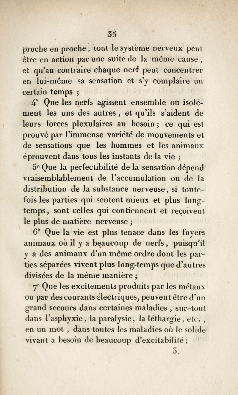 proche en proche, tout le système nerveux peut être en action par une suite de la même cause , et qu'au contraire chaque nerf peut concentrer en lui-même sa sensation et s'y complaire un certain temps ; 4** Que les nerfs agissent ensemble ou isolé- ment les uns des autres , et qu'ils s'aident de leurs forces plexulaires au besoin ; ce qui est prouvé par l'immense variété de mouvements et de sensations que les hommes et les animaux éprouvent dans tous les instants de la vie ; 50 Que la perfectibilité de la sensation dépend vraisemblablement de l'accumulation ou de la distribution de la substance nerveuse, si toute- fois les parties qui sentent mieux et plus long- temps, sont celles qui contiennent et reçoivent le plus de matière nerveuse ; 6° Que la vie est plus tenace dans les foyers animaux où il y a beaucoup de nerfs, puisqu'il y a des animaux d'un même ordre dont les par- ties séparées vivent plus long-temps que d'autres divisées de la même manière ; 7° Que les excitements produits par les métaux ou par des courants électriques^ peuvent être d'un grand secours dans certaines maladies , sur-tout dans l'asphyxie, la paralysie, la léthargie, etc. , en un mot , dans toutes les maladies où le solide vivant a besoin de beaucoup d'excitabililé ; 5.