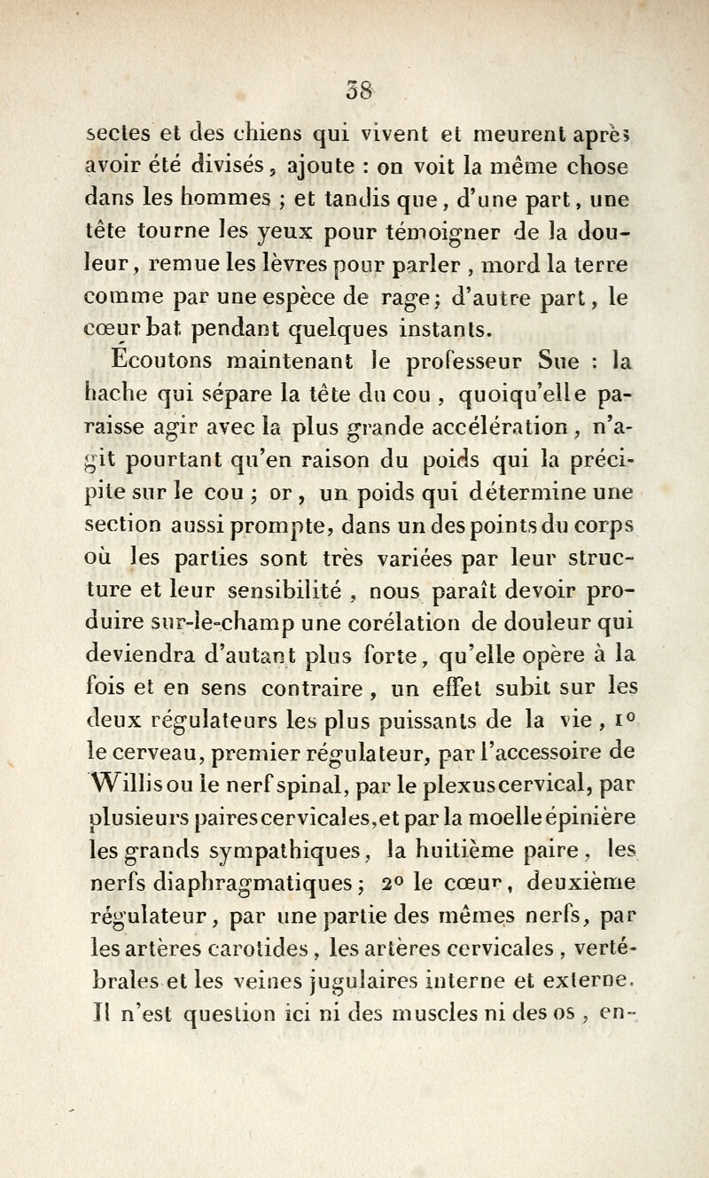 secles et des chiens qui vivent et meurent aprè? avoir été divisés, ajoute : on voit la même chose dans les hommes ; et tandis que, d'une part, une tête tourne les yeux pour témoigner de la dou- leur, remue les lèvres pour parler , mord la terre comme par une espèce de rage; d'autre part, le cœur bat pendant quelques instants. Ecoutons maintenant le professeur Sue : la hache qui sépare la tête du cou , quoiqu'elle pa- raisse agir avec la plus grande accélération , n'a- git pourtant qu'en raison du poids qui la préci- pite sur le cou; or, un poids qui détermine une section aussi prompte, dans un des points du corps où les parties sont très variées par leur struc- ture et leur sensibilité , nous paraît devoir pro- duire suF-le-champ une corélation de douleur qui deviendra d'autant plus forte, qu'elle opère à la fois et en sens contraire , un effet subit sur les deux régulateurs les plus puissants de la vie , i^ le cerveau, premier régulateur, par l'accessoire de Willisou le nerf spinal, par le plexus cervical, par plusieurs pairescervîcales,etparla moelle épinière les grands sympathiques, la huitième paire, les nerfs diaphragmatiques; 2olecœuT^, deuxième régulateur, par une partie des mêmes nerfs, par les artères carotides, les artères cervicales , verté- brales et les veines jugulaires interne et externe. Il n'est question ici ni des muscles ni des os , en-