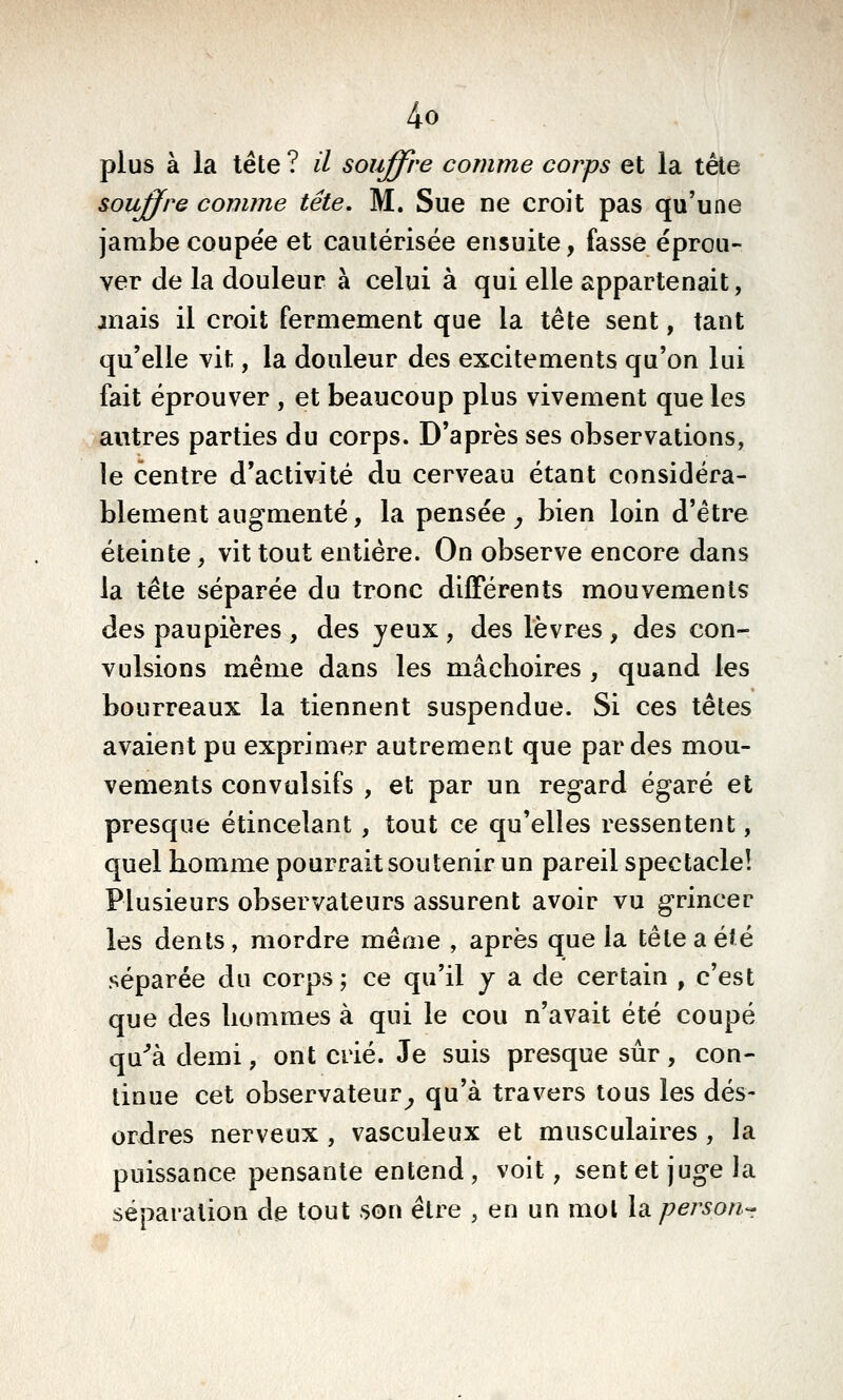 plus à la tête ? il souffre comme corps et la tête souffre comme tête. M. Sue ne croit pas qu'une jambe coupe'e et cautérisée ensuite, fasse éprou- ver de la douleur à celui à qui elle appartenait, mais il croit fermement que la tête sent, tant qu'elle vit, la douleur des excitements qu'on lui fait éprouver , et beaucoup plus vivement que les autres parties du corps. D'après ses observations, le centre d'activité du cerveau étant considéra- blement augmenté, la pensée, bien loin d'être éteinte, vit tout entière. On observe encore dans la tête séparée du tronc différents mouvements des paupières , des yeux , des lèvres , des con- vulsions même dans les mâchoires , quand les bourreaux la tiennent suspendue. Si ces têtes avaient pu exprimer autrement que par des mou- vements convulsifs , et par un regard égaré et presque étincelant , tout ce qu'elles ressentent, quel homme pourrait soutenir un pareil spectacle! Plusieurs observateurs assurent avoir vu grincer les dents, mordre même , après que la tête a été séparée du corps; ce qu'il y a de certain , c'est que des hommes à qui le cou n'avait été coupé qu^à demi, ont crié. Je suis presque sûr , con- tinue cet observateur^ qu'à travers tous les dés- ordres nerveux , vasculeux et musculaires, la puissance pensante entend , voit, sent et juge la séparation de tout son être , en un mol la person-r