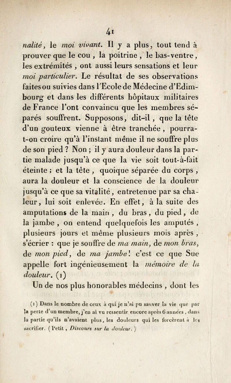 nallté, le jnoï vii^ant. Il y a plus, tout tend à prouver que le cou , la poitrine , le bas-ventre, les extrémités , ont aussi leurs sensations et leur moi particulier. Le résultat de ses observations faites ou suivies dans TEcole de Médecine d'Edim- bourg et dans les différents hôpitaux militaires de France l'ont convaincu que les membres sé- parés souffrent. Supposons, dit-il, que la tête d'un goûteux vienne à être tranchée , pourra- t-on croire qu'à l'instant même il ne souffre plus de son pied ? Non ; il y aura douleur dans la par- tie malade jusqu'à ce que la vie soit tout-à-fait éteinte ; et la tête , quoique séparée du corps , aura la douleur et la conscience de la douleur jusqu'à ce que sa vitalité, entretenue par sa cha- leur, lui soit enlevée. En effet, à la suite des amputations de la main , du bras, du pied, de la jambe , on entend quelquefois les amputés , plusieurs jours et même plusieurs mois après , s'écrier : que je souffre de ma main y de mon bras, de mon pied, de ma jambe\ c'est ce que Sue appelle fort ingénieusement la mémoire de la douleur, (i) Un de nos plus honorables médecins , dont les (i) Dans le nombre cîc ceux à qui je n'ai pu sauver la vie que par la perle d'un membre, j'en ai vu ressentir encore après 6 années , dans la partie qu'ils n'avaient plus, les douleurs qui les forcèrent à les pHcrifier. (Petit , Discours sur la don/tur. )