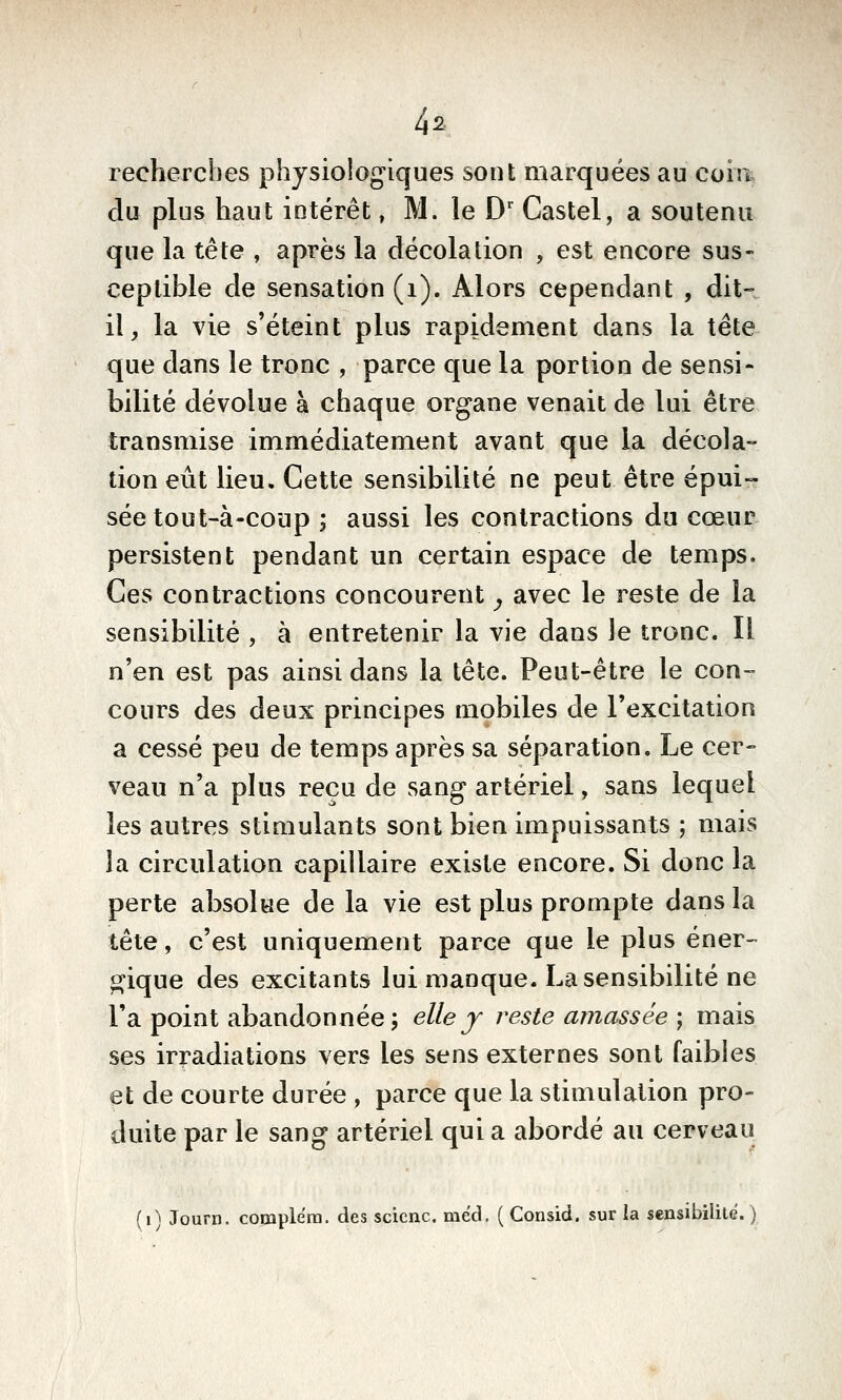 4s recherches physiologiques sont marquées au coia du plus haut intérêt, M. le D' Castel, a soutenu que la tête , après la décolation , est encore sus- ceptible de sensation (i). Alors cependant , dit- il, la vie s'éteint plus rapidement dans la tête que dans le tronc , parce que la portion de sensi- bilité dévolue à chaque organe venait de lui être transmise immédiatement avant que la décola- tion eût lieu. Cette sensibilité ne peut être épui- sée tout-à-coup ; aussi les contractions du cœur persistent pendant un certain espace de temps. Ces contractions concourent y avec le reste de la sensibilité , à entretenir la vie dans le tronc. Il n'en est pas ainsi dans la tête. Peut-être le con- cours des deux principes mobiles de l'excitation a cessé peu de temps après sa séparation. Le cer- veau n'a plus reçu de sang artériel, sans lequel les autres stimulants sont bien impuissants ; mais la circulation capillaire existe encore. Si donc la perte absolue de la vie est plus prompte dans la tête, c'est uniquement parce que le plus éner- pque des excitants lui manque. La sensibilité ne l'a point abandonnée; elle j reste amassée ; mais ses irradiations vers les sens externes sont faibles et de courte durée , parce que la stimulation pro- duite par le sang artériel qui a abordé au cerveau (0 Journ. complera. des scicnc. mëd. ( Consid. sur la sensibilité. )