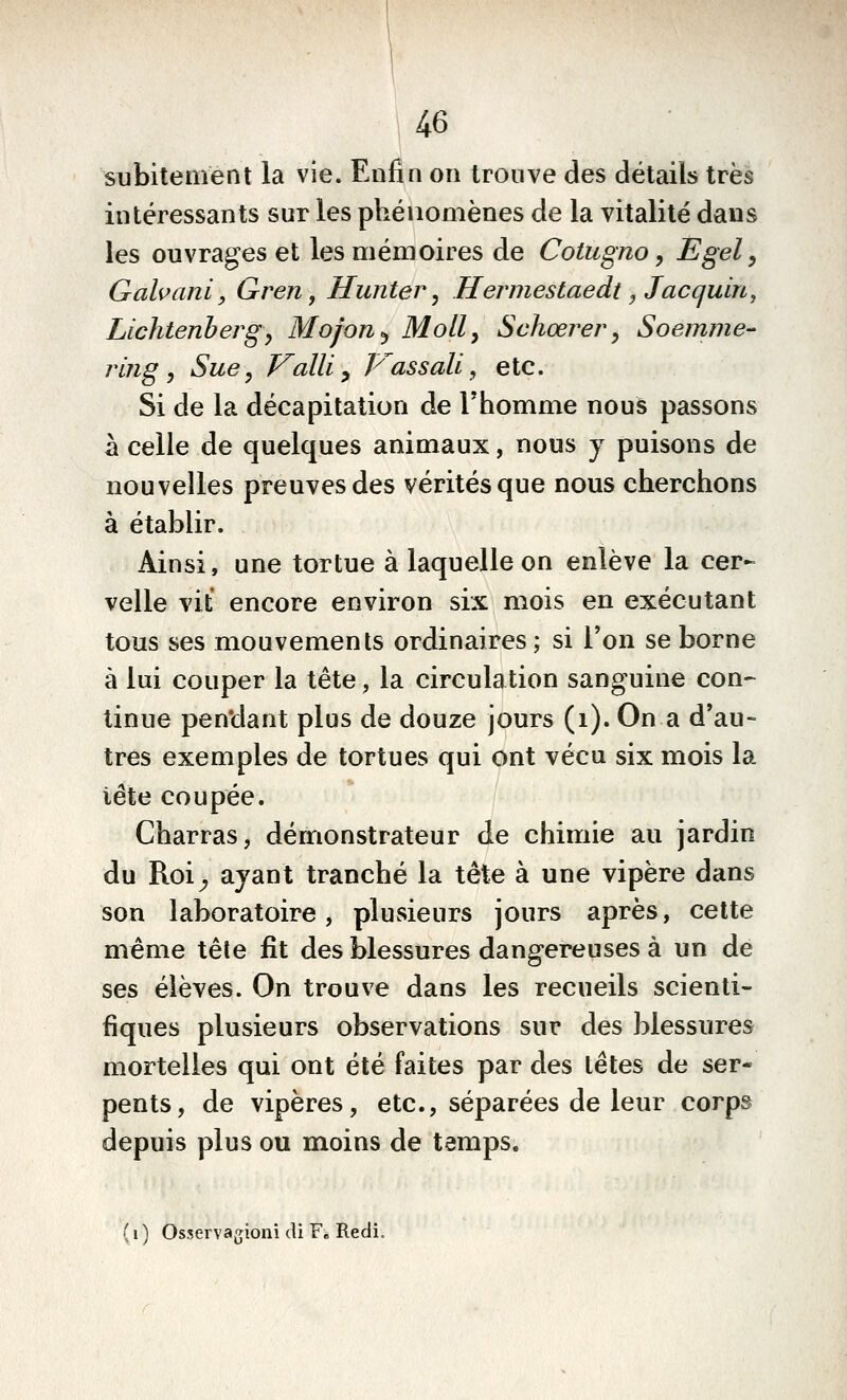 |46 subitement la vie. Enfin on trouve des détails très intéressants sur les phénomènes de la vitalité dans les ouvrages et les mémoires de Cotugno, Egel, Galvani, Gren, Hunter, Hermestaedt ,Jacquin, Lichtenhergy Mojon^ Moll, Sehœrery Soemme- ring ^ Sue, Valli^ P^assali, etc. Si de la décapitation de Thomme nous passons à celle de quelques animaux, nous y puisons de nouvelles preuves des vérités que nous cherchons à établir. Ainsi, une tortue à laquelle on enlève la cer- velle vit encore environ six mois en exécutant tous ses mouvements ordinaires; si l'on se borne à lui couper la tête, la circulation sanguine con- tinue pen'dant plus de douze jours (i). On a d'au- tres exemples de tortues qui ont vécu six mois la iête coupée. Charras, démonstrateur de chimie au jardin du Roi^ ayant tranché la tète à une vipère dans son laboratoire, plusieurs jours après, cette même tête fit des blessures dangereuses à un de ses élèves. On trouve dans les recueils scienti- fiques plusieurs observations sur des blessures mortelles qui ont été faites par des têtes de ser- pents, de vipères, etc., séparées de leur corps depuis plus ou moins de temps. (i ) Osservagioni di F« Redi.