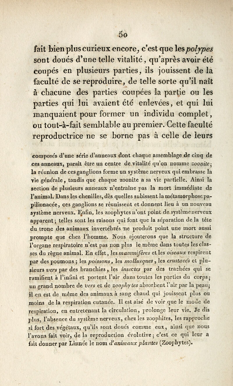 fait bien pins curieux encore^ c'est que lespoljpes sont doués d'une telle vitalité, qu'après avoir été coupés en plusieurs parties, ils jouissent de la faculté de se reproduire, de telle sorte qu'il naît à chacune des parties coupées la partie ou les parties qui lui avaient été enlevées, et qui lui 3îianquaient pour former un individu complet, ou tout-à-fait semblable au premier. Cette faculté reproductrice ne se borne pas à celle de leurs composes d'une série d'anneaux dont chaque assemblage de cinq de ces anneaux, paraît être un centre de vitalité qu'on nomme zooiiiie- la reunion de ces ganglions forme un syslème nerveux qui embrasse la yie ge'nerale, tandis que cbaque zoonite a sa vie partielle. Ainsi la secùon de plusieurs anneaux n'entraîne pas la mort immédiate de l'animal. Dans les chenilles, dès quelles subissent la métamorphosepa- pillonacée, ces ganglions se réunissent et donnent lieu à un nouveau syslème nerveux. Enfin, les zoophytes n'ont point de système nerveux apparent ; telles sont les raisons qui font que la séparation de la tête du tronc des animaux invertébrés ne produit point une mort aussi prompte que chez l'homme. Nous ajouterons que la structure de l'organe respiratoire n'est pas non plus le même dans toutes les clas- ses du règne animal. En effet, les mammifères et les oiseaux respirent par des poumons j les poissons, les mollusqiœs ^ les crustacés et plu- sieurs vers par des branchies, les insectes par des trachées qui se ramifient à l'infini et portent l'air dans toutes les parties du corps5 un grand nombre de vers et de zoophyies absorbent Tair par la peau- il en est de même des animaux à sang chaud qui jouissent plus ou moins de la respiration cutanée. Il est aisé de voir que le moiIc de respiration, en entretenant la circulation, prolonge leur vie. Je dis plus, Fabsence du système nerveux, chez les zoophites, les rapproche si fort des végétaux, qu'ils sont doués comme eux, ainsi que nous l'avons fait voir, de la reproduction évolutive ; c'est ce qui leur a fait donner par Linnée le nom d'animaux plantes (Zoophytes).