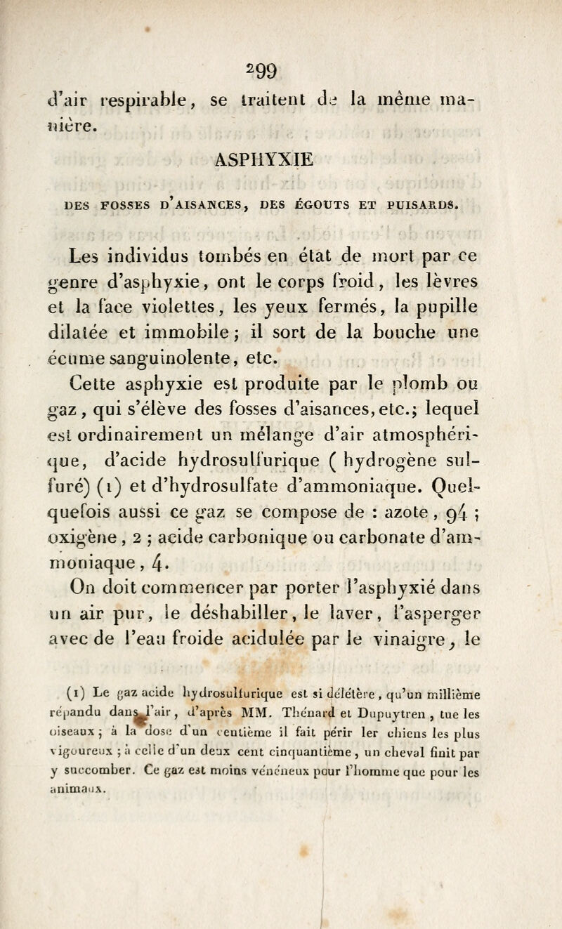 ^99 d'air respirabie, se traitent de la même ma- nière. ASPHYXIE DES FOSSES d'aisances, DES ÉGOUTS ET PUISAE.US. Les individus tombés en état de mort par ce genre d'asphyxie, ont le corps froid, les lèvres et la face violettes, les jeux fermés, la pupille dilatée et immobile; il sort de la bouche une écume sanguinolente, etc. Cette asphyxie est produite par le plomb ou gaz, qui s'élève des fosses d'aisances,etc.; lequel est ordinairement un mélange d'air atmosphéri- que, d'acide hydrosuliurique ( hydrogène sul- furé) (i) et d'hydrosulfate d'ammoniaque. Quel- quefois aussi ce gaz se compose de : azote, 94 ; oxigène, 2 ; acide carbonique ou carbonate d'am- moniaque , 4* On doit commencer par porter l'asphyxié dans un air pur, le déshabiller, le laver, l'asperger avec de l'eau froide acidulée par le vinaigre^ le (i) Le {jaz acide hydrosuifurique est si de'lëlère , qu'un millième rcijandu dau^Fair , d'après MM, Thcnard ei Dupuytren , tue les oiseaux ^ à la dosi; d'un c eulième il fait périr 1er uhicns les plus vigoureux ; à celie d'un deux cent cinquantième , un cheval finit par y succomber. Ce gaz est moins vénéneux pour Tliomnie que pour les animaux.