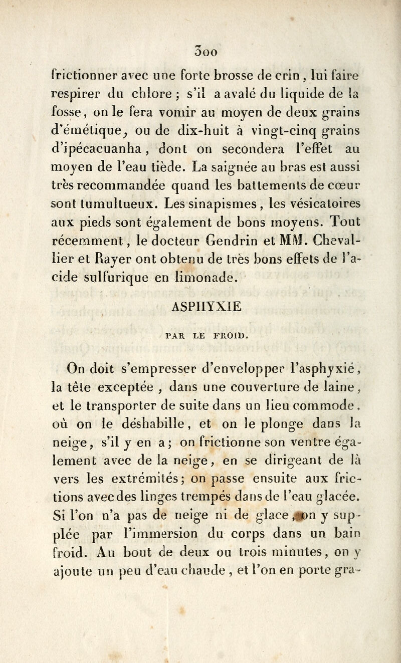 frictionner avec une forte brosse de crin, lui faire respirer du cidore j s'il a avalé du liquide de la fosse, on le fera vomir au moyen de deux grains d'émétique^ ou de dix-huit à vingt-cinq grains d'ipécacuanha, dont on secondera l'effet au moyen de l'eau tiède. La saignée au bras est aussi très recommandée quand les battements de cœur sont tumultueux. Les sinapismes , les vésicaloires aux pieds sont également de bons moyens. Tout récemment, le docteur Gendrin et MM, Cheval- lier et Rayer ont obtenu de très bons effets de l'a- cide sulfurique en limonade. ASPHYXIE PAR LE FROID. On doit s'empresser d'envelopper l'asphyxié, la tête exceptée , dans une couverture de laine, et le transporter de suite dans un lieu commode . où on le déshabille, et on le plonge dans la neige, s'il y en a; on frictionne son ventre éga- lement avec de la neige, en se dirigeant de là vers les extrémités; on passe ensuite aux fric- tions avecdes linges trempés dans de l'eau glacée. Si l'on n'a pas de neige ni de glace ,#)n y sup- plée par l'immersion du corps dans un bain froid. Au bout de deux ou trois minutes, on y ajoute un peu d'eau chaude , et l'on en porte gra-