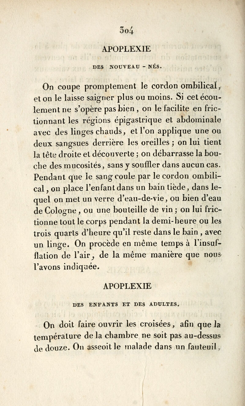 5o4 APOPLEXIE DES NOUVEAU - NÉS. On coupe promptement le cordon ombilical ^ et on le laisse saigner plus ou moins. Si cet écou- lement ne s'opère pas bien , on le facilite en fric- tionnant les régions épigastrique et abdominale avec des linges chauds, et l'on applique une ou deux sangsues derrière les oreilles ; on lui tient la tête droite et découverte ; on débarrasse la bou- che des mucosités, sans y souffler dans aucun cas. Pendant que le sang coule par le cordon ombili- cal y on place l'enfant dans un bain tiède, dans le- quel on met un verre d'eau-de-vie, ou bien d'eau de Cologne , ou une bouteille de vin ; on lui fric- tionne tout le corps pendant la demi-heure ou les trois quarts d'heure qu'il reste dans le bain , avec un linge. On procède en même temps à l'insuf- flation de l'air^ de la même manière que nous l'avons indiquée. APOPLEXIE DES ENFANTS ET DES ADULTES. On doit faire ouvrir les croisées, afin que Ja température de la chambre ne soit pas au-dessus de douze. On asseoit le malade dans un fauteuil,