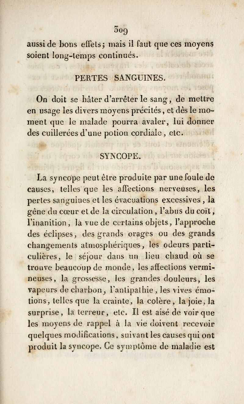 aussi de bons effelsj mais il faut que ces moyens soient long-lemps continués. PERTES SANGUINES. On doit se hâter d'arrêter le sang, de mettre en usage les divers moyens précités, et dès le mo- ment que le malade pourra avaler, lui donner des cuillerées d'une potion cordiale , etc. ■♦'• SYNCOPE. La syncope peut être produite par une foule de causes, telles que les afFections nerveuses, les pertes sanguines et les évacuations excessives , la sréne du cœur et de la circulation , l'abus du coït, l'inanition, la vue de certains objets, l'approche des éclipses, des grands orages ou des grands changements atmosphériques, les odeurs parti- culières, le séjour dans un lieu chaud où se trouve beaucoup de monde, les affections vermi- neuses, la grossesse, les grandes douleurs, les vapeurs de charbon^ Tantipathie, les vives émo- tions, telles que la crainte, la colère, la joie, la surprise, la terreur, etc. Il est aisé de voir que les moyens de rappel à la vie doivent recevoir quelques moJifîcaiions, suivant les causes qui ont produit la syncope. Ce symptôme de maladie est